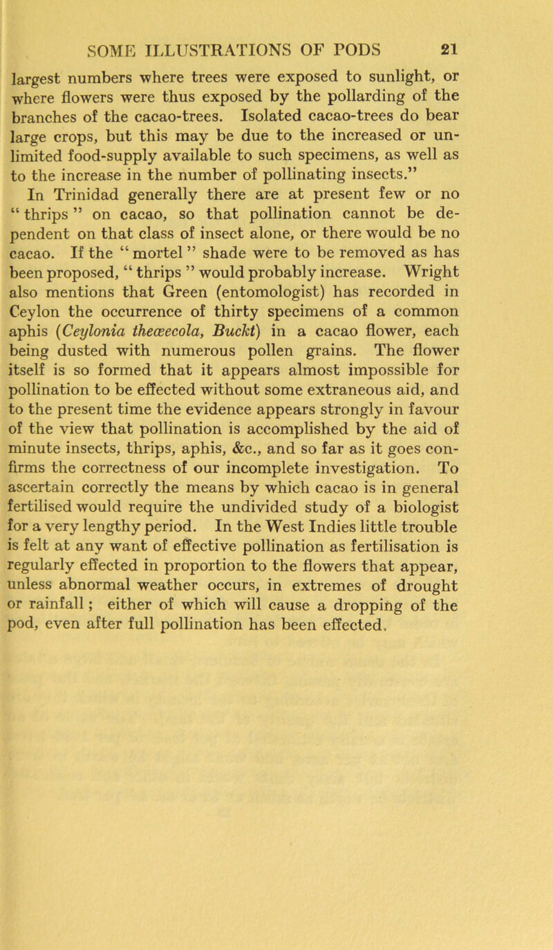 largest numbers where trees were exposed to sunlight, or where flowers were thus exposed by the pollarding of the branches of the cacao-trees. Isolated cacao-trees do bear large crops, but this may be due to the increased or un- limited food-supply available to such specimens, as well as to the increase in the number of pollinating insects.” In Trinidad generally there are at present few or no “ thrips ” on cacao, so that pollination cannot be de- pendent on that class of insect alone, or there would be no cacao. If the “ mortel ” shade were to be removed as has been proposed, “ thrips ” would probably increase. Wright also mentions that Green (entomologist) has recorded in Ceylon the occurrence of thirty specimens of a common aphis (Ceylonia theceecola, Buckt) in a cacao flower, each being dusted with numerous pollen grains. The flower itself is so formed that it appears almost impossible for pollination to be effected without some extraneous aid, and to the present time the evidence appears strongly in favour of the view that pollination is accomplished by the aid of minute insects, thrips, aphis, &c., and so far as it goes con- firms the correctness of our incomplete investigation. To ascertain correctly the means by which cacao is in general fertilised would require the undivided study of a biologist for a very lengthy period. In the West Indies little trouble is felt at any want of effective pollination as fertilisation is regularly effected in proportion to the flowers that appear, unless abnormal weather occurs, in extremes of drought or rainfall; either of which will cause a dropping of the pod, even after full pollination has been effected.