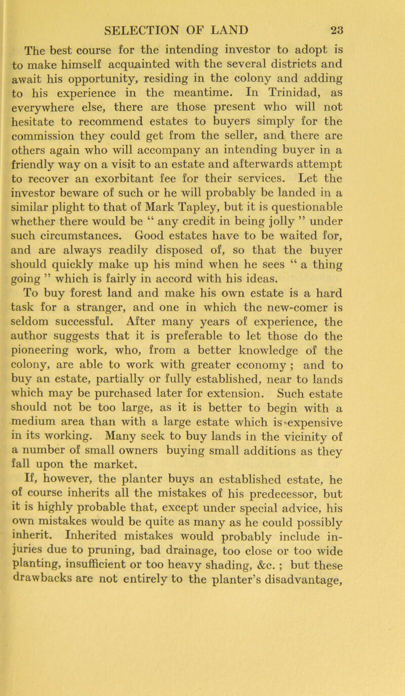 The best course for the intending investor to adopt is to make himself acquainted with the several districts and await his opportunity, residing in the colony and adding to his experience in the meantime. In Trinidad, as everywhere else, there are those present who will not hesitate to recommend estates to buyers simply for the commission they could get from the seller, and there are others again who will accompany an intending buyer in a friendly way on a visit to an estate and afterwards attempt to recover an exorbitant fee for their services. Let the investor beware of such or he will probably be landed in a similar plight to that of Mark Tapley, but it is questionable whether there would be “ any credit in being jolly ” under such circumstances. Good estates have to be waited for, and are always readily disposed of, so that the buyer should quickly make up his mind when he sees “ a thing going ” which is fairly in accord with his ideas. To buy forest land and make his own estate is a hard task for a stranger, and one in which the new-comer is seldom successful. After many years of experience, the author suggests that it is preferable to let those do the pioneering work, who, from a better knowledge of the colony, are able to work with greater economy ; and to buy an estate, partially or fully established, near to lands which may be purchased later for extension. Such estate should not be too large, as it is better to begin with a medium area than with a large estate which is expensive in its working. Many seek to buy lands in the vicinity of a number of small owners buying small additions as they fall upon the market. If, however, the planter buys an established estate, he of course inherits all the mistakes of his predecessor, but it is highly probable that, except under special advice, his own mistakes would be quite as many as he could possibly inherit. Inherited mistakes would probably include in- juries due to pruning, bad drainage, too close or too wide planting, insufficient or too heavy shading, &c. ; but these drawbacks are not entirely to the planter’s disadvantage.