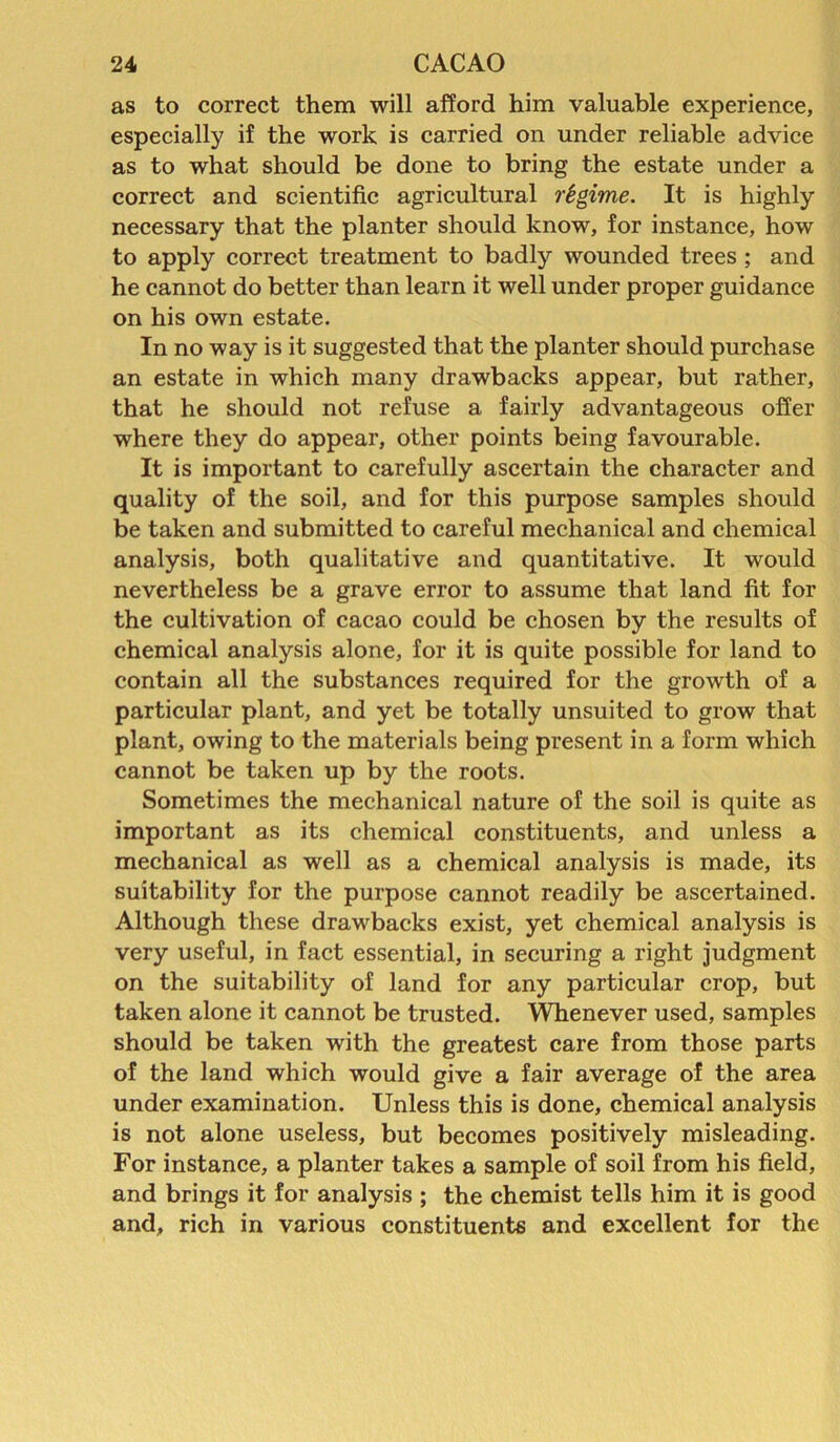 as to correct them will afford him valuable experience, especially if the work is carried on under reliable advice as to what should be done to bring the estate under a correct and scientific agricultural regime. It is highly necessary that the planter should know, for instance, how to apply correct treatment to badly wounded trees ; and he cannot do better than learn it well under proper guidance on his own estate. In no way is it suggested that the planter should purchase an estate in which many drawbacks appear, but rather, that he should not refuse a fairly advantageous offer where they do appear, other points being favourable. It is important to carefully ascertain the character and quality of the soil, and for this purpose samples should be taken and submitted to careful mechanical and chemical analysis, both qualitative and quantitative. It would nevertheless be a grave error to assume that land fit for the cultivation of cacao could be chosen by the results of chemical analysis alone, for it is quite possible for land to contain all the substances required for the growth of a particular plant, and yet be totally unsuited to grow that plant, owing to the materials being present in a form which cannot be taken up by the roots. Sometimes the mechanical nature of the soil is quite as important as its chemical constituents, and unless a mechanical as well as a chemical analysis is made, its suitability for the purpose cannot readily be ascertained. Although these drawbacks exist, yet chemical analysis is very useful, in fact essential, in securing a right judgment on the suitability of land for any particular crop, but taken alone it cannot be trusted. Whenever used, samples should be taken with the greatest care from those parts of the land which would give a fair average of the area under examination. Unless this is done, chemical analysis is not alone useless, but becomes positively misleading. For instance, a planter takes a sample of soil from his field, and brings it for analysis ; the chemist tells him it is good and, rich in various constituents and excellent for the