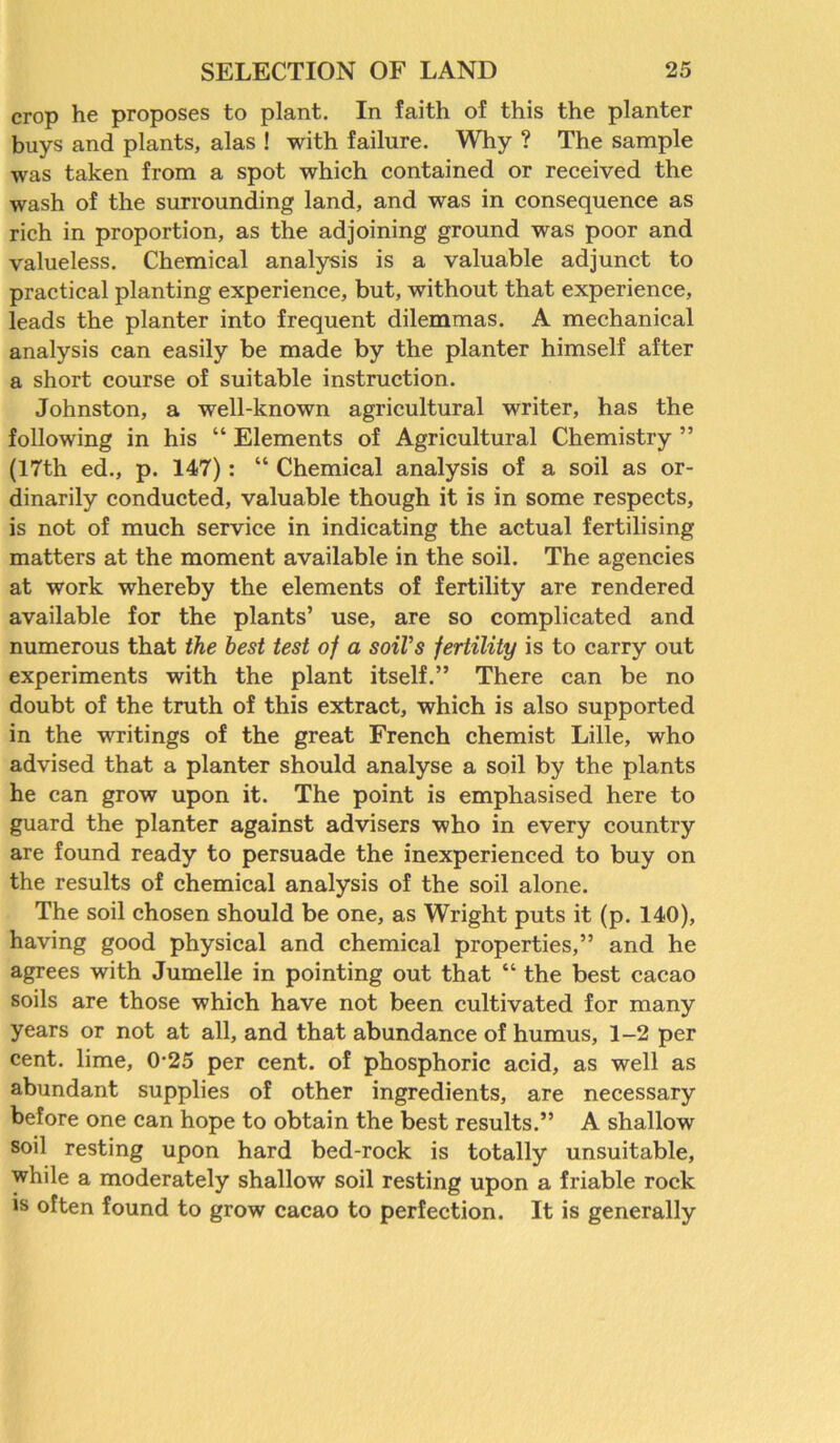 crop he proposes to plant. In faith of this the planter buys and plants, alas ! with failure. Why ? The sample was taken from a spot which contained or received the wash of the surrounding land, and was in consequence as rich in proportion, as the adjoining ground was poor and valueless. Chemical analysis is a valuable adjunct to practical planting experience, but, without that experience, leads the planter into frequent dilemmas. A mechanical analysis can easily be made by the planter himself after a short course of suitable instruction. Johnston, a well-known agricultural writer, has the following in his “ Elements of Agricultural Chemistry ” (17th ed., p. 147): “ Chemical analysis of a soil as or- dinarily conducted, valuable though it is in some respects, is not of much service in indicating the actual fertilising matters at the moment available in the soil. The agencies at work whereby the elements of fertility are rendered available for the plants’ use, are so complicated and numerous that the best test of a soil's fertility is to carry out experiments with the plant itself.” There can be no doubt of the truth of this extract, which is also supported in the writings of the great French chemist Lille, who advised that a planter should analyse a soil by the plants he can grow upon it. The point is emphasised here to guard the planter against advisers who in every country are found ready to persuade the inexperienced to buy on the results of chemical analysis of the soil alone. The soil chosen should be one, as Wright puts it (p. 140), having good physical and chemical properties,” and he agrees with Jumelle in pointing out that “ the best cacao soils are those which have not been cultivated for many years or not at all, and that abundance of humus, 1-2 per cent, lime, 0-25 per cent, of phosphoric acid, as well as abundant supplies of other ingredients, are necessary before one can hope to obtain the best results.” A shallow soil resting upon hard bed-rock is totally unsuitable, while a moderately shallow soil resting upon a friable rock is often found to grow cacao to perfection. It is generally