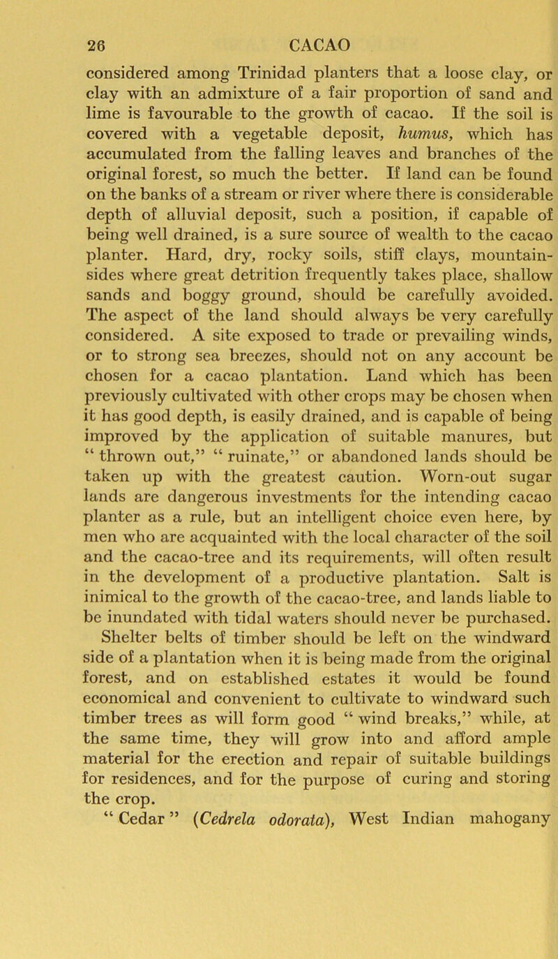 considered among Trinidad planters that a loose clay, or clay with an admixture of a fair proportion of sand and lime is favourable to the growth of cacao. If the soil is covered with a vegetable deposit, liumus, which has accumulated from the falling leaves and branches of the original forest, so much the better. If land can be found on the banks of a stream or river where there is considerable depth of alluvial deposit, such a position, if capable of being well drained, is a sure source of wealth to the cacao planter. Hard, dry, rocky soils, stiff clays, mountain- sides where great detrition frequently takes place, shallow sands and boggy ground, should be carefully avoided. The aspect of the land should always be very carefully considered. A site exposed to trade or prevailing winds, or to strong sea breezes, should not on any account be chosen for a cacao plantation. Land which has been previously cultivated with other crops may be chosen when it has good depth, is easily drained, and is capable of being improved by the application of suitable manures, but “ thrown out,” “ ruinate,” or abandoned lands should be taken up with the greatest caution. Worn-out sugar lands are dangerous investments for the intending cacao planter as a rule, but an intelligent choice even here, by men who are acquainted with the local character of the soil and the cacao-tree and its requirements, will often result in the development of a productive plantation. Salt is inimical to the growth of the cacao-tree, and lands liable to be inundated with tidal waters should never be purchased. Shelter belts of timber should be left on the windward side of a plantation when it is being made from the original forest, and on established estates it would be found economical and convenient to cultivate to windward such timber trees as will form good “ wind breaks,” while, at the same time, they will grow into and afford ample material for the erection and repair of suitable buildings for residences, and for the purpose of curing and storing the crop. “ Cedar ” (Cedrela odorata), West Indian mahogany