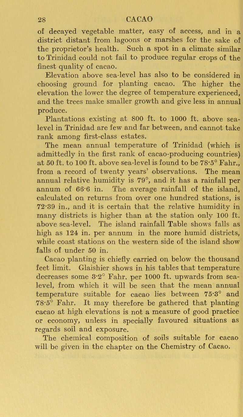 of decayed vegetable matter, easy of access, and in a district distant from lagoons or marshes for the sake of the proprietor’s health. Such a spot in a climate similar to Trinidad could not fail to produce regular crops of the finest quality of cacao. Elevation above sea-level has also to be considered in choosing ground for planting cacao. The higher the elevation the lower the degree of temperature experienced, and the trees make smaller growth and give less in annual produce. Plantations existing at 800 ft. to 1000 ft. above sea- level in Trinidad are few and far between, and cannot take rank among first-class estates. The mean annual temperature of Trinidad (which is admittedly in the first rank of cacao-producing countries) at 50 ft. to 100 ft. above sea-level is found to be 78-5° Fahr., from a record of twenty years’ observations. The mean annual relative humidity is 79°, and it has a rainfall per annum of 66-6 in. The average rainfall of the island, calculated on returns from over one hundred stations, is 72-39 in., and it is certain that the relative humidity in many districts is higher than at the station only 100 ft. above sea-level. The island rainfall Table shows falls as high as 124 in. per annum in the more humid districts, while coast stations on the western side of the island show falls of under 50 in. Cacao planting is chiefly carried on below the thousand feet limit. Glaishier shows in his tables that temperature decreases some 3*2° Fahr. per 1000 ft. upwards from sea- level, from which it will be seen that the mean annual temperature suitable for cacao lies between 75-3° and 78-5° Fahr. It may therefore be gathered that planting cacao at high elevations is not a measure of good practice or economy, unless in specially favoured situations as regards soil and exposure. The chemical composition of soils suitable for cacao will be given in the chapter on the Chemistry of Cacao.