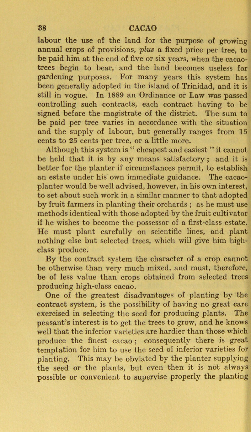 labour the use of the land for the purpose of growing annual crops of provisions, plus a fixed price per tree, to be paid him at the end of five or six years, when the cacao- trees begin to bear, and the land becomes useless for gardening purposes. For many years this system has been generally adopted in the island of Trinidad, and it is still in vogue. In 1889 an Ordinance or Law was passed controlling such contracts, each contract having to be signed before the magistrate of the district. The sum to be paid per tree varies in accordance with the situation and the supply of labour, but generally ranges from 15 cents to 25 cents per tree, or a little more. Although this system is “ cheapest and easiest ” it cannot be held that it is by any means satisfactory; and it is better for the planter if circumstances permit, to establish an estate under his own immediate guidance. The cacao- planter would be well advised, however, in his own interest, to set about such work in a similar manner to that adopted by fruit farmers in planting their orchards ; as he must use methods identical with those adopted by the fruit cultivator if he wishes to become the possessor of a first-class estate. He must plant carefully on scientific lines, and plant nothing else but selected trees, which will give him high- class produce. By the contract system the character of a crop cannot be otherwise than very much mixed, and must, therefore, be of less value than crops obtained from selected trees producing high-class cacao. One of the greatest disadvantages of planting by the contract system, is the possibility of having no great care exercised in selecting the seed for producing plants. The peasant’s interest is to get the trees to grow, and he knows well that the inferior varieties are hardier than those which produce the finest cacao; consequently there is great temptation for him to use the seed of inferior varieties for planting. This may be obviated by the planter supplying the seed or the plants, but even then it is not always possible or convenient to supervise properly the planting