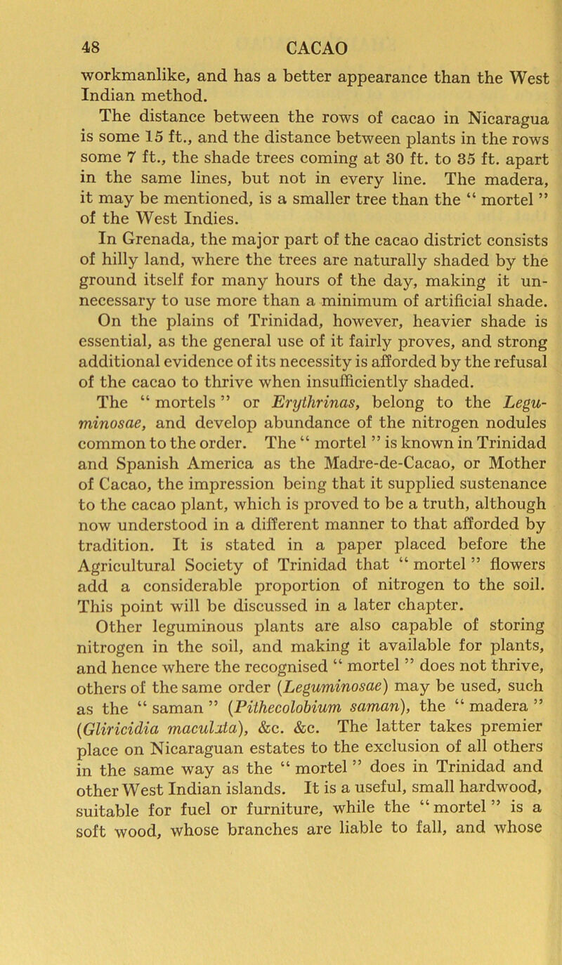 workmanlike, and has a better appearance than the West Indian method. The distance between the rows of cacao in Nicaragua is some 15 ft., and the distance between plants in the rows some 7 ft., the shade trees coming at 30 ft. to 35 ft. apart in the same lines, but not in every line. The madera, it may be mentioned, is a smaller tree than the “ mortel ” of the West Indies. In Grenada, the major part of the cacao district consists of hilly land, where the trees are naturally shaded by the ground itself for many hours of the day, making it un- necessary to use more than a minimum of artificial shade. On the plains of Trinidad, however, heavier shade is essential, as the general use of it fairly proves, and strong additional evidence of its necessity is afforded by the refusal of the cacao to thrive when insufficiently shaded. The “ mortels ” or Erythrinas, belong to the Legu- minosae, and develop abundance of the nitrogen nodules common to the order. The “ mortel ” is known in Trinidad and Spanish America as the Madre-de-Cacao, or Mother of Cacao, the impression being that it supplied sustenance to the cacao plant, which is proved to be a truth, although now understood in a different manner to that afforded by tradition. It is stated in a paper placed before the Agricultural Society of Trinidad that “ mortel ” flowers add a considerable proportion of nitrogen to the soil. This point will be discussed in a later chapter. Other leguminous plants are also capable of storing nitrogen in the soil, and making it available for plants, and hence where the recognised “ mortel ” does not thrive, others of the same order (Leguminosae) may be used, such as the “ saman ” (Pithecolobium saman), the “ madera ” (Gliricidia macuhta), &c. &c. The latter takes premier place on Nicaraguan estates to the exclusion of all others in the same way as the “ mortel ” does in Trinidad and other West Indian islands. It is a useful, small hardwood, suitable for fuel or furniture, while the “mortel” is a soft wood, whose branches are liable to fall, and whose