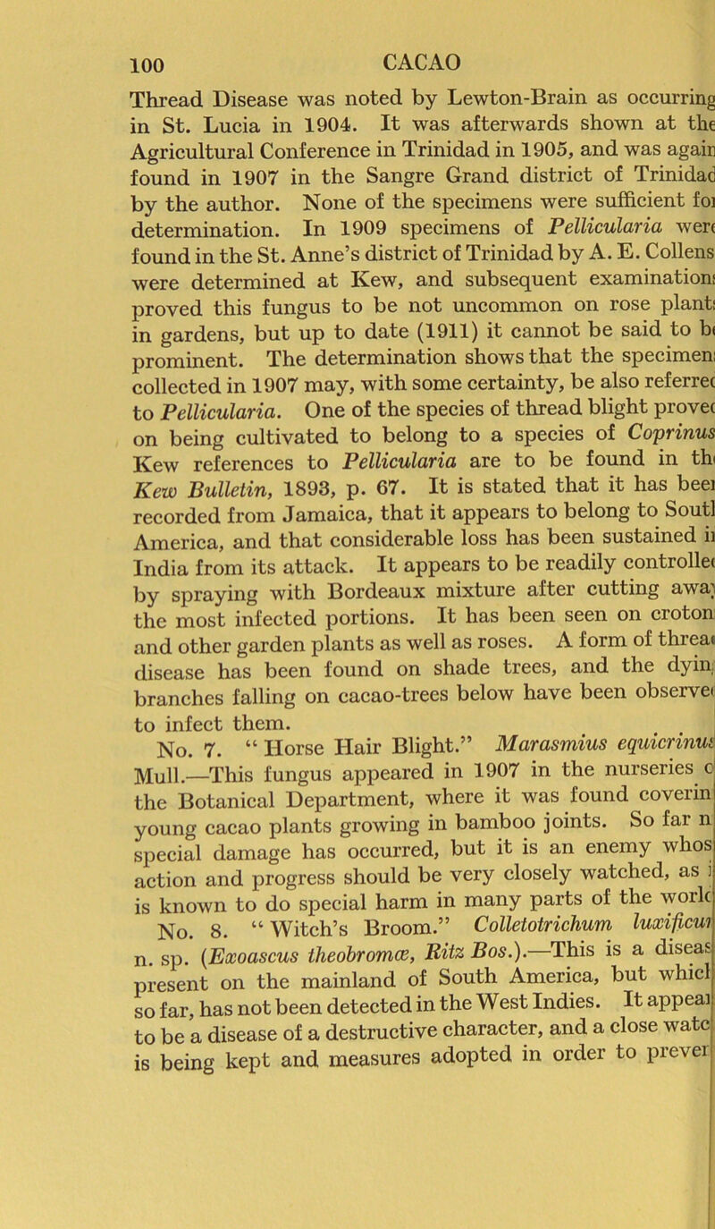 Thread Disease was noted by Lewton-Brain as occurring in St. Lucia in 1904. It was afterwards shown at the Agricultural Conference in Trinidad in 1905, and was again found in 1907 in the Sangre Grand district of Trinidad by the author. None of the specimens were sufficient foi determination. In 1909 specimens of Pellicularia were found in the St. Anne’s district of Trinidad by A. E. Collens were determined at Kew, and subsequent examination; proved this fungus to be not uncommon on rose plant; in gardens, but up to date (1911) it cannot be said to b< prominent. The determination shows that the specimen; collected in 1907 may, with some certainty, be also referrec to Pellicularia. One of the species of thread blight provec on being cultivated to belong to a species of Coprinus Kew references to Pellicularia are to be found in tb Kew Bulletin, 1893, p. 67. It is stated that it has beei recorded from Jamaica, that it appears to belong to Sout] America, and that considerable loss has been sustained ii India from its attack. It appears to be readily controllet by spraying with Bordeaux mixture after cutting awa; the most infected portions. It has been seen on croton and other garden plants as well as roses. A form of threat disease has been found on shade trees, and the dyin. branches falling on cacao-trees below have been observe to infect them. No. 7. “ Horse Hair Blight.” Marasmius cquicrinut MUn.—This fungus appeared in 1907 in the nurseries c the Botanical Department, where it was found coverin young cacao plants growing in bamboo joints. So far n special damage has occurred, but it is an enemy whos action and progress should be very closely watched, as i is known to do special harm in many parts of the work No. 8. “Witch’s Broom.” Colletotrichum luxificui n. sp. (Exoascus theobromce, Ritz Bos.). This is a diseas present on the mainland of South America, but whic so far, has not been detected in the West Indies. It appeal to be a disease of a destructive character, and a close watc is being kept and measures adopted in order to prever