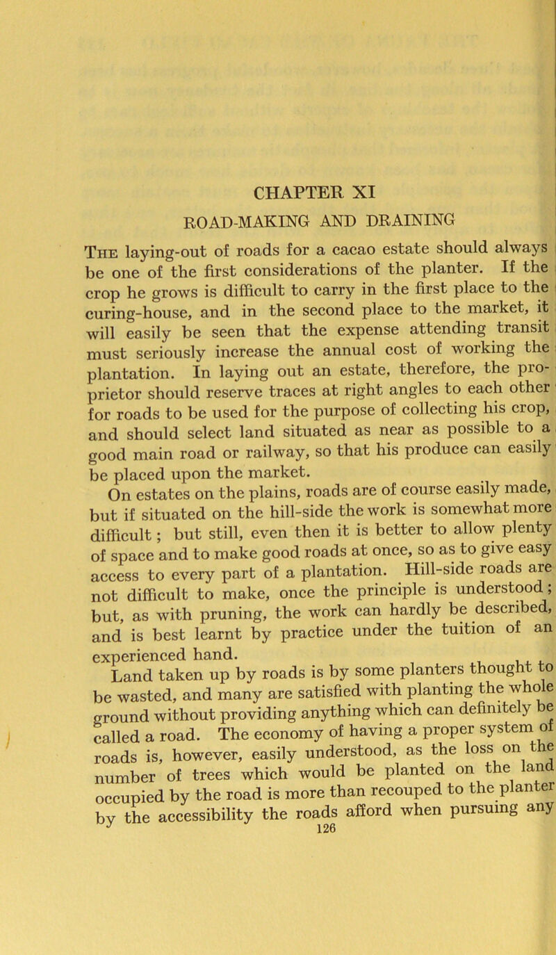 ROAD-MAKING AND DRAINING The laying-out of roads for a cacao estate should always be one of the first considerations of the planter. If the crop he grows is difficult to carry in the first place to the curing-house, and in the second place to the market, it will easily be seen that the expense attending transit must seriously increase the annual cost of working the plantation. In laying out an estate, therefore, the pio- prietor should reserve traces at right angles to each other for roads to be used for the purpose of collecting his crop, and should select land situated as near as possible to a good main road or railway, so that his produce can easily be placed upon the market. On estates on the plains, roads are of course easily made, but if situated on the hill-side the work is somewhat more difficult; but still, even then it is better to allow plenty of space and to make good roads at once, so as to give easy access to every part of a plantation. Hill-side roads are not difficult to make, once the principle is understood, but, as with pruning, the work can hardly be described, and is best learnt by practice under the tuition of an experienced hand. Land taken up by roads is by some planters thought to be wasted, and many are satisfied with planting the who e ground without providing anything which can definitely e called a road. The economy of having a proper system of roads is, however, easily understood, as the loss on t le number of trees which would be planted on the land occupied by the road is more than recouped to the planter bv the accessibility the roads afford when pursuing any J 1 9A