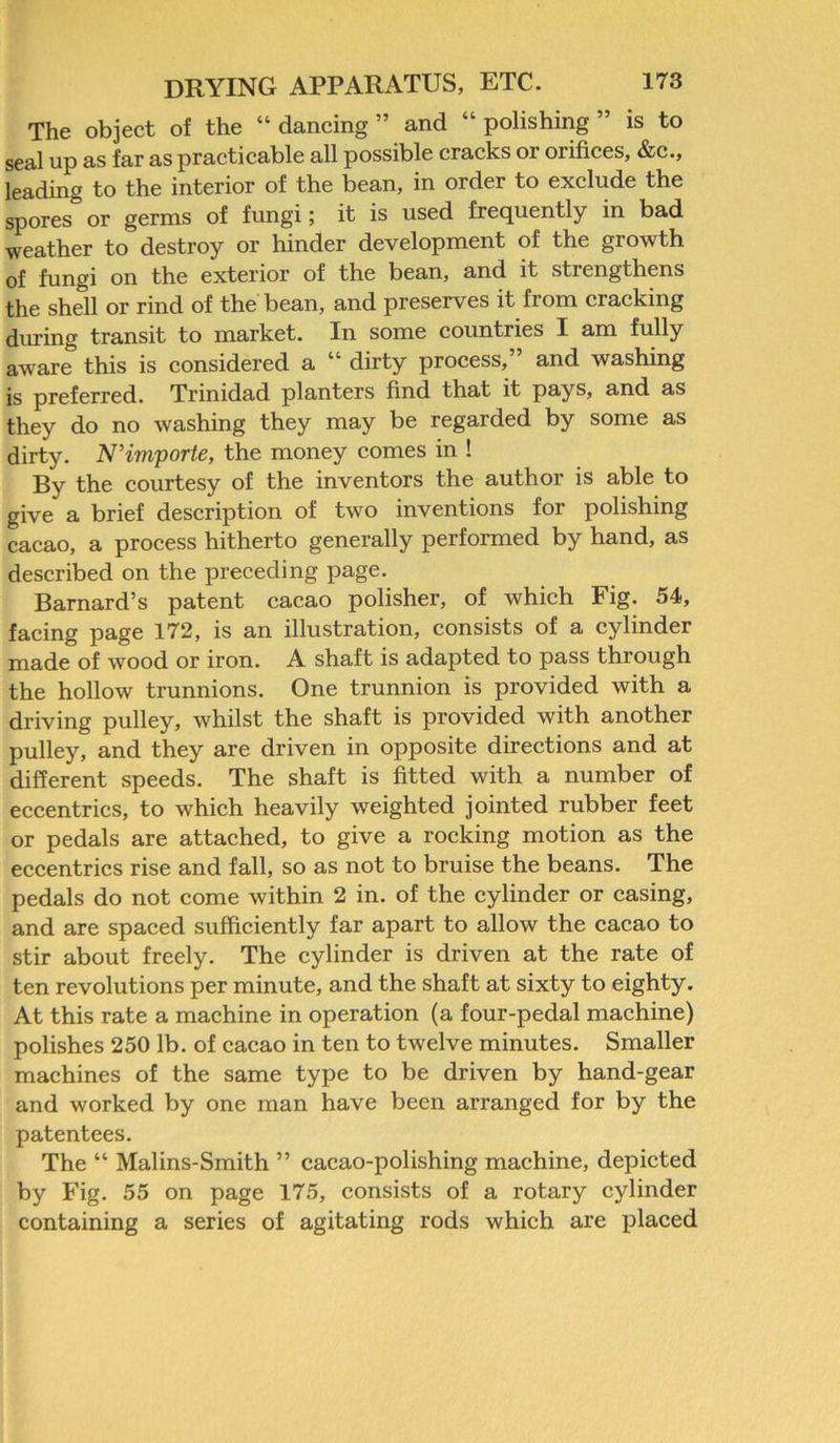 The object of the “ dancing ” and “ polishing ” is to seal up as far as practicable all possible cracks or orifices, &c., leading to the interior of the bean, in order to exclude the spores or germs of fungi; it is used frequently in bad weather to destroy or hinder development of the growth of fungi on the exterior of the bean, and it strengthens the shell or rind of the bean, and preserves it from cracking during transit to market. In some countries I am fully aware this is considered a “ dirty process,” and washing is preferred. Trinidad planters find that it pays, and as they do no washing they may be regarded by some as dirty. N’importe, the money comes in ! By the courtesy of the inventors the author is able to give a brief description of two inventions for polishing cacao, a process hitherto generally performed by hand, as described on the preceding page. Barnard’s patent cacao polisher, of which Fig. 54, facing page 172, is an illustration, consists of a cylinder made of wood or iron. A shaft is adapted to pass through the hollow trunnions. One trunnion is provided with a driving pulley, whilst the shaft is provided with another pulley, and they are driven in opposite directions and at different speeds. The shaft is fitted with a number of eccentrics, to which heavily weighted jointed rubber feet or pedals are attached, to give a rocking motion as the eccentrics rise and fall, so as not to bruise the beans. The pedals do not come within 2 in. of the cylinder or casing, and are spaced sufficiently far apart to allow the cacao to stir about freely. The cylinder is driven at the rate of ten revolutions per minute, and the shaft at sixty to eighty. At this rate a machine in operation (a four-pedal machine) polishes 250 lb. of cacao in ten to twelve minutes. Smaller machines of the same type to be driven by hand-gear and worked by one man have been arranged for by the patentees. The “ Malins-Smith ” cacao-polishing machine, depicted by Fig. 55 on page 175, consists of a rotary cylinder containing a series of agitating rods which are placed