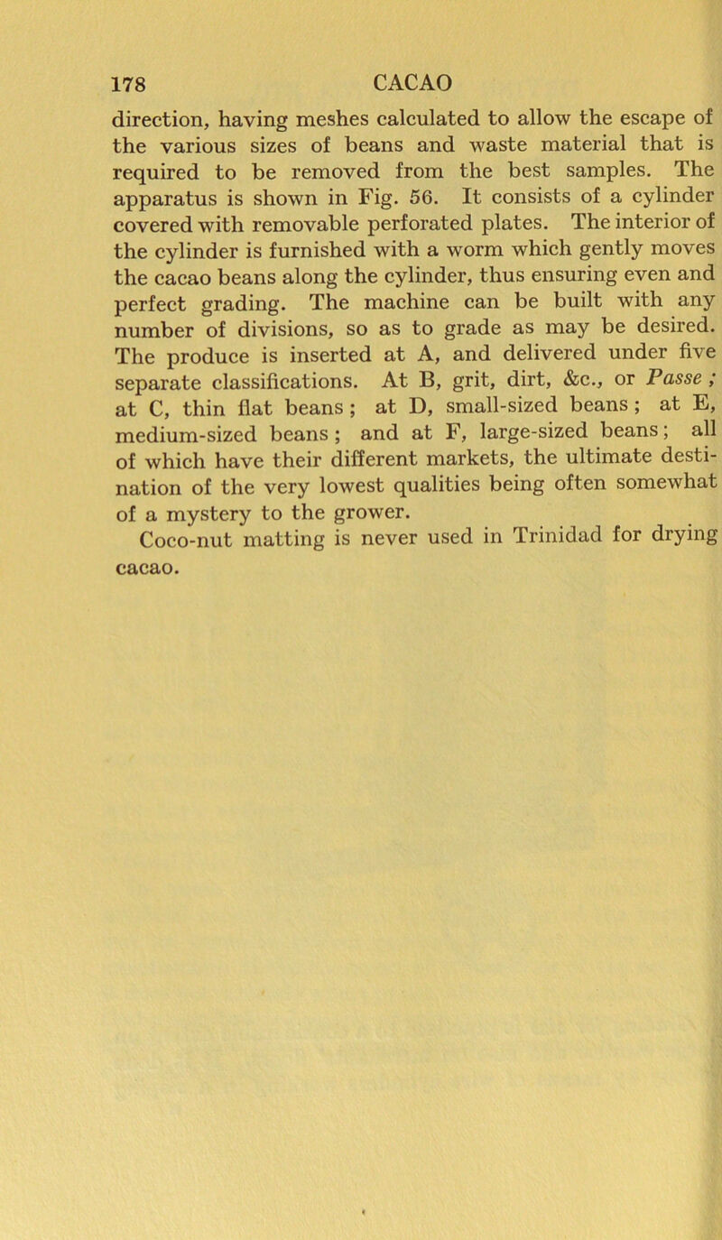 direction, having meshes calculated to allow the escape of the various sizes of beans and waste material that is required to be removed from the best samples. The apparatus is shown in Fig. 56. It consists of a cylinder covered with removable perforated plates. The interior of the cylinder is furnished with a worm which gently moves the cacao beans along the cylinder, thus ensuring even and perfect grading. The machine can be built with any number of divisions, so as to grade as may be desired. The produce is inserted at A, and delivered under five separate classifications. At B, grit, dirt, &c., or Passe ; at C, thin flat beans ; at D, small-sized beans ; at E, medium-sized beans ; and at F, large-sized beans; all of which have their different markets, the ultimate desti- nation of the very lowest qualities being often somewhat of a mystery to the grower. Coco-nut matting is never used in Trinidad for drying cacao.