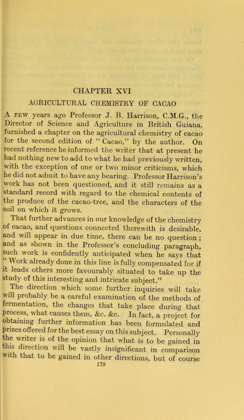 AGRICULTURAL CHEMISTRY OF CACAO A FEW years ago Professor J. B. Harrison, C.M.G., the Director of Science and Agriculture in British Guiana, furnished a chapter on the agricultural chemistry of cacao for the second edition of “ Cacao,” by the author. On recent reference he informed the writer that at present he had nothing new to add to what he had previously written, with the exception of one or two minor criticisms, which he did not admit to have any bearing. Professor Harrison’s work has not been questioned, and it still remains as a standard record with regard to the chemical contents of the produce of the cacao-tree, and the characters of the soil on which it grows. That further advances in our knowledge of the chemistry of cacao, and questions connected therewith is desirable, and will appear in due time, there can be no question ; and as shown in the Professor’s concluding paragraph, such work is confidently anticipated when he says that “ Work already done in this line is fully compensated for if it leads others more favourably situated to take up the study of this interesting and intricate subject.” The direction which some further inquiries will take will probably be a careful examination of the methods of fermentation, the changes that take place during that process, what causes them, &c. &c. In fact, a project for obtaining further information has been formulated and prizes offered for the best essay on this subject. Personally the writer is of the opinion that what is to be gained in this direction will be vastly insignificant in comparison with that to be gained in other directions, but of course