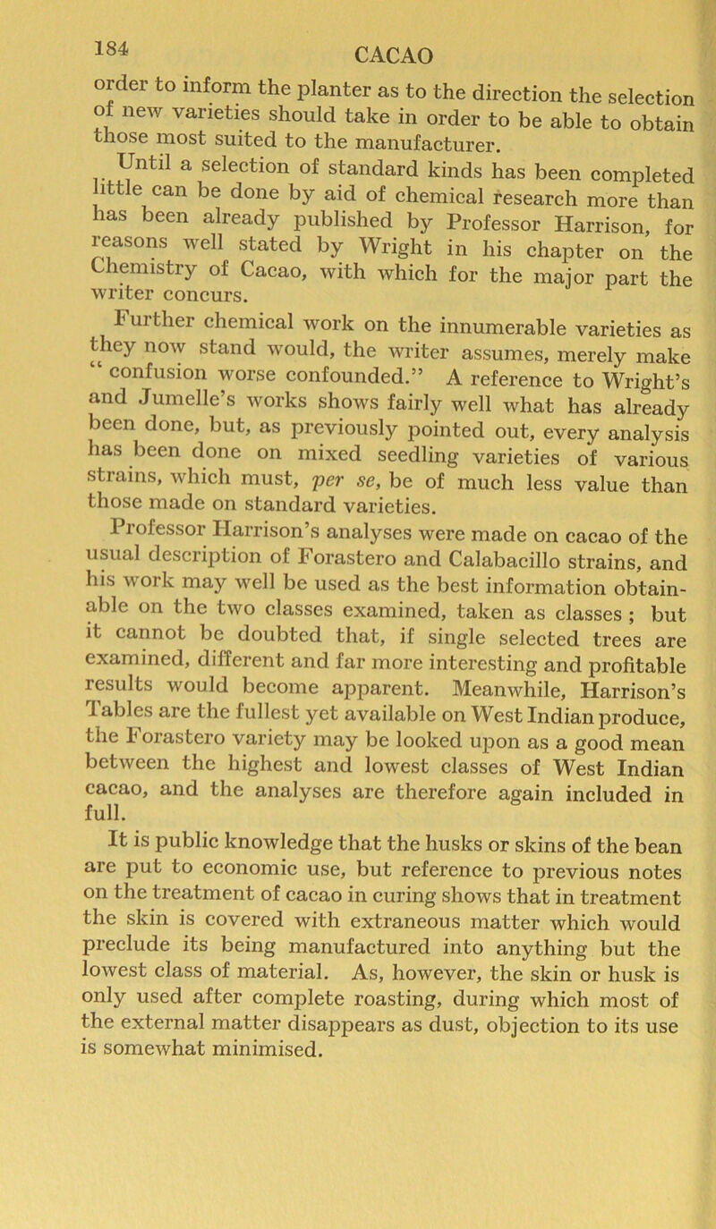 order to inform the planter as to the direction the selection of new varieties should take in order to be able to obtain those most suited to the manufacturer. Until a selection of standard kinds has been completed little can be done by aid of chemical research more than has been already published by Professor Harrison, for reasons well stated by Wright in his chapter on the Chemistry of Cacao, with which for the major part the writer concurs. Further chemical work on the innumerable varieties as they now stand would, the writer assumes, merely make “ confusion worse confounded.” A reference to Wright’s and Jumelle s works shows fairly well what has already been done, but, as previously pointed out, every analysis has been done on mixed seedling varieties of various strains, which must, per se, be of much less value than those made on standard varieties. I lofessor Harrison s analyses were made on cacao of the usual description of Forastero and Calabacillo strains, and his work may well be used as the best information obtain- able on the two classes examined, taken as classes ; but it cannot be doubted that, if single selected trees are examined, different and far more interesting and profitable results would become apparent. Meanwhile, Harrison’s 1 aides are the fullest yet available on West Indian produce, the I oiastero variety may be looked upon as a good mean between the highest and lowest classes of West Indian cacao, and the analyses are therefore again included in full. It is public knowledge that the husks or skins of the bean are put to economic use, but reference to previous notes on the treatment of cacao in curing shows that in treatment the skin is covered with extraneous matter which would preclude its being manufactured into anything but the lowest class of material. As, however, the skin or husk is only used after complete roasting, during which most of the external matter disappears as dust, objection to its use is somewhat minimised.