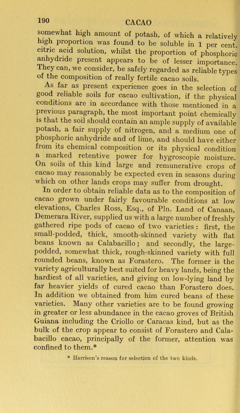 Ayo CACAO somewhat high amount of potash, of which a relatively high proportion was found to be soluble in 1 per cent, citric acid solution, whilst the proportion of phosphoric anhydride present appears to be of lesser importance. They can, we consider, be safely regarded as reliable types of the composition of really fertile cacao soils. As far as present experience goes in the selection of good reliable soils for cacao cultivation, if the physical conditions are in accordance with those mentioned in a previous paragraph, the most important point chemically is that the soil should contain an ample supply of available potash, a fair supply of nitrogen, and a medium one of phosphoric anhydride and of lime, and should have either from its chemical composition or its physical condition a marked retentive power for hygroscopic moisture. On soils of this kind large and remunerative crops of cacao may reasonably be expected even in seasons during which on other lands crops may suffer from drought. In order to obtain reliable data as to the composition of cacao grown under fairly favourable conditions at low elevations, Charles Ross, Esq., of Pin. Land of Canaan, Demerara River, supplied us with a large number of freshly gathered ripe pods of cacao of two varieties : first, the small-podded, thick, smooth-skinned variety with flat beans known as Calabacillo; and secondly, the large- podded, somewhat thick, rough-skinned variety with full rounded beans, known as Forastero. The former is the variety agriculturally best suited for heavy lands, being the hardiest of all varieties, and giving on low-lying land by far heavier yields of cured cacao than Forastero does. In addition we obtained from him cured beans of these varieties. Many other varieties are to be found growing in greater or less abundance in the cacao groves of British Guiana including the Criollo or Caracas kind, but as the bulk of the crop appear to consist of Forastero and Cala- bacillo cacao, principally of the former, attention was confined to them.* * Harrison’s reason for selection of the two kinds.