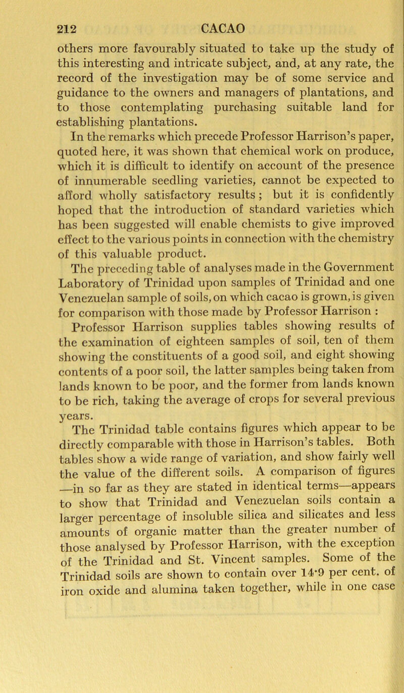 others more favourably situated to take up the study of this interesting and intricate subject, and, at any rate, the record of the investigation may be of some service and guidance to the owners and managers of plantations, and to those contemplating purchasing suitable land for establishing plantations. In the remarks which precede Professor Harrison’s paper, quoted here, it was shown that chemical work on produce, which it is difficult to identify on account of the presence of innumerable seedling varieties, cannot be expected to afford wholly satisfactory results ; but it is confidently hoped that the introduction of standard varieties which has been suggested will enable chemists to give improved effect to the various points in connection with the chemistry of this valuable product. The preceding table of analyses made in the Government Laboratory of Trinidad upon samples of Trinidad and one Venezuelan sample of soils, on which cacao is grown, is given for comparison with those made by Professor Harrison : Professor Harrison supplies tables showing results of the examination of eighteen samples of soil, ten of them showing the constituents of a good soil, and eight showing contents of a poor soil, the latter samples being taken from lands known to be poor, and the former from lands known to be rich, taking the average of crops for several previous years. The Trinidad table contains figures which appear to be directly comparable with those in Harrison’s tables. Both tables show a wide range of variation, and show fairly well the value of the different soils. A comparison of figures in so far as they are stated in identical terms—appears to show that Trinidad and Venezuelan soils contain a larger percentage of insoluble silica and silicates and less amounts of organic matter than the greater number of those analysed by Professor Harrison, with the exception of the Trinidad and St. Vincent samples. Some of the Trinidad soils are shown to contain over 14*9 per cent, of iron oxide and alumina taken together, while in one case