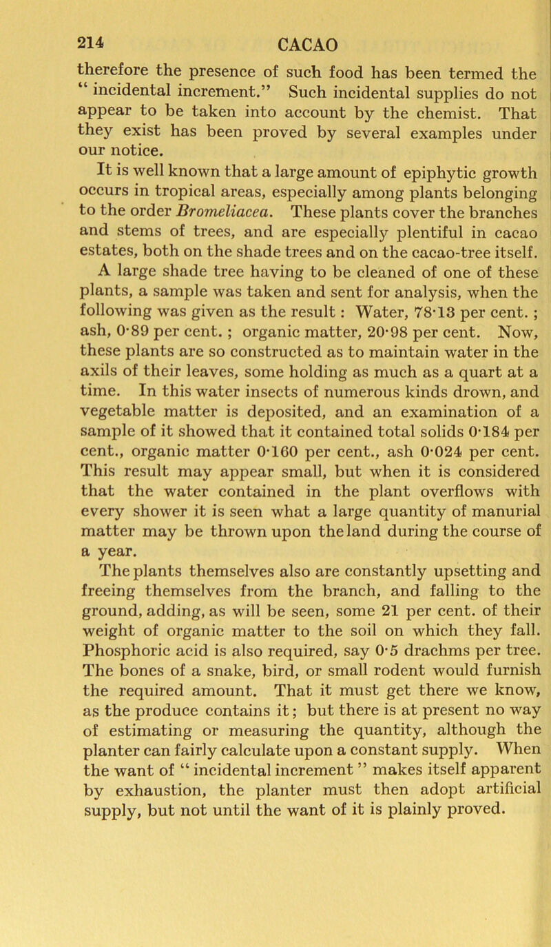 therefore the presence of such food has been termed the “ incidental increment.” Such incidental supplies do not appear to be taken into account by the chemist. That they exist has been proved by several examples under our notice. It is well known that a large amount of epiphytic growth occurs in tropical areas, especially among plants belonging to the order Bromeliacea. These plants cover the branches and stems of trees, and are especialty plentiful in cacao estates, both on the shade trees and on the cacao-tree itself. A large shade tree having to be cleaned of one of these plants, a sample was taken and sent for analysis, when the following was given as the result: Water, 78-13 per cent. ; ash, 0-89 per cent. ; organic matter, 20-98 per cent. Now, these plants are so constructed as to maintain water in the axils of their leaves, some holding as much as a quart at a time. In this water insects of numerous kinds drown, and vegetable matter is deposited, and an examination of a sample of it showed that it contained total solids 0-184 per cent., organic matter 0-1 GO per cent., ash 0-024 per cent. This result may appear small, but when it is considered that the water contained in the plant overflows with every shower it is seen what a large quantity of manurial matter may be thrown upon the land during the course of a year. The plants themselves also are constantly upsetting and freeing themselves from the branch, and falling to the ground, adding, as will be seen, some 21 per cent, of their weight of organic matter to the soil on which they fall. Phosphoric acid is also required, say 0-5 drachms per tree. The bones of a snake, bird, or small rodent would furnish the required amount. That it must get there we know, as the produce contains it; but there is at present no way of estimating or measuring the quantity, although the planter can fairly calculate upon a constant supply. When the want of “ incidental increment ” makes itself apparent by exhaustion, the planter must then adopt artificial supply, but not until the want of it is plainly proved.