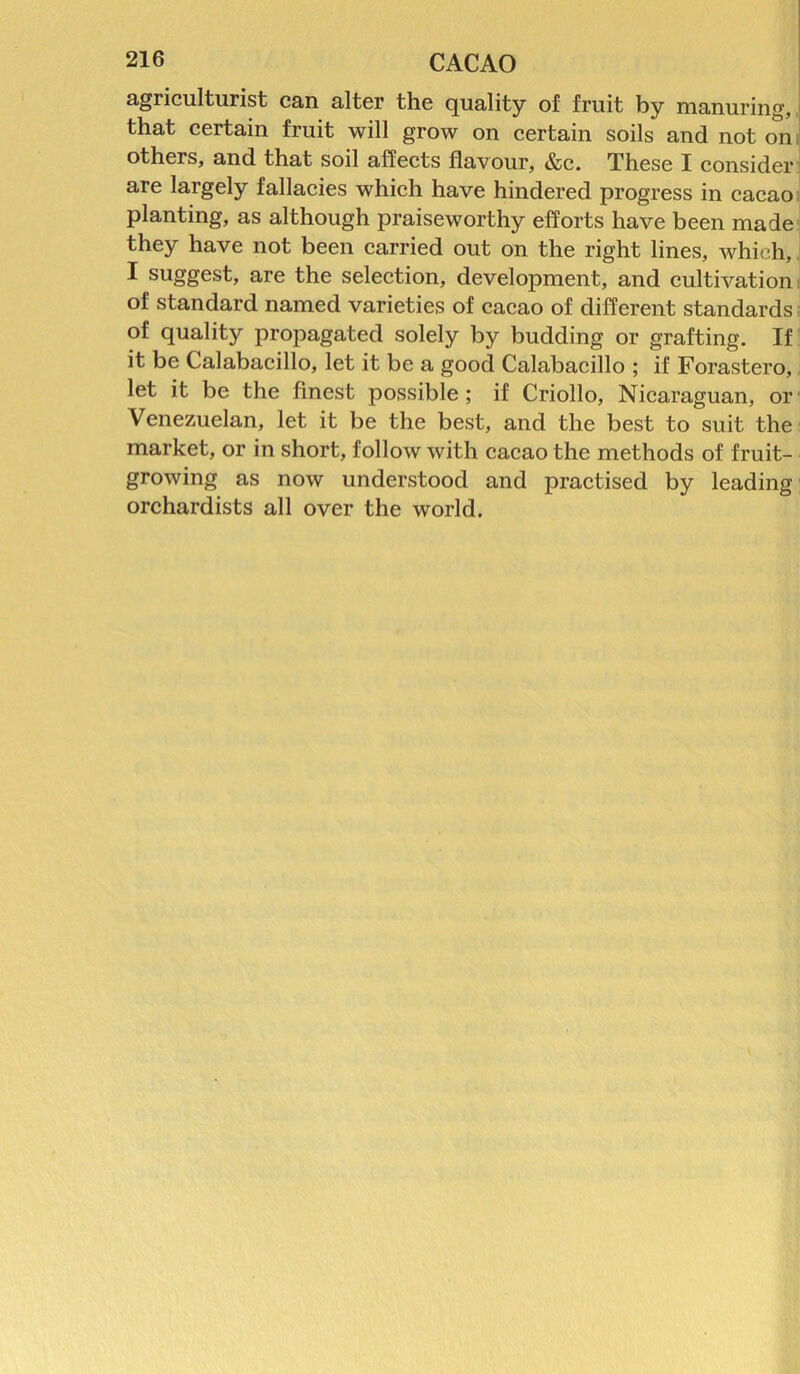 agriculturist can alter the quality of fruit by manuring, that certain fruit will grow on certain soils and not on others, and that soil affects flavour, &c. These I consider are largely fallacies which have hindered progress in cacao planting, as although praiseworthy efforts have been made they have not been carried out on the right lines, which, I suggest, are the selection, development, and cultivation of standard named varieties of cacao of different standards of quality propagated solely by budding or grafting. If it be Galabacillo, let it be a good Calabacillo ; if Forastero, let it be the finest possible; if Criollo, Nicaraguan, or Venezuelan, let it be the best, and the best to suit the market, or in short, follow with cacao the methods of fruit- growing as now understood and practised by leading orchardists all over the world.