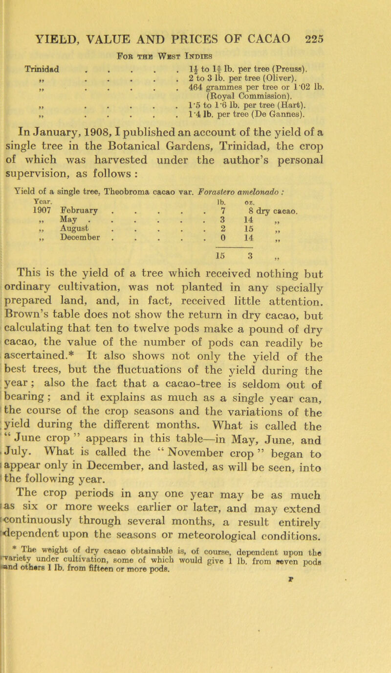 For the West Indies Trinidad . . . . . 1J to If lb. per tree (Preuss). „ . . . . . 2 to 3 lb. per tree (Oliver). „ ..... 464 grammes per tree or 1'02 lb. (Royal Commission). „ ..... 1'5 to 1'6 lb. per tree (Hart). „ ..... 14 lb. per tree (De Gannes). In January, 1908,1 published an account of the yield of a single tree in the Botanical Gardens, Trinidad, the crop of which was harvested under the author’s personal supervision, as follows : Yield of a single tree, Theobroma cacao Year. 1907 February „ May .... „ August „ December var. Forastero amelonado: lb. or. . . 7 8 dry cacao. . 3 14 . 2 15 . 0 14 15 3 This is the yield of a tree which received nothing but ordinary cultivation, was not planted in any specially prepared land, and, in fact, received little attention. Brown’s table does not show the return in dry cacao, but calculating that ten to twelve pods make a pound of dry cacao, the value of the number of pods can readily be ascertained.* It also shows not only the yield of the best trees, but the fluctuations of the yield during the year ; also the fact that a cacao-tree is seldom out of bearing ; and it explains as much as a single year can, the course of the crop seasons and the variations of the yield during the different months. What is called the “ June crop ” appears in this table—in May, June, and July. What is called the “November crop” began to 1 appear only in December, and lasted, as will be seen, into the following year. The crop periods in any one year may be as much fas six or more weeks earlier or later, and may extend rcontinuously through several months, a result entirely ■dependent upon the seasons or meteorological conditions. *. ^ weight of dry cacao obtainable is, of course, dependent upon the •variety under cultivation, some of which would give I lb. from seven pods and others 1 lb. from fifteen or more pods. P