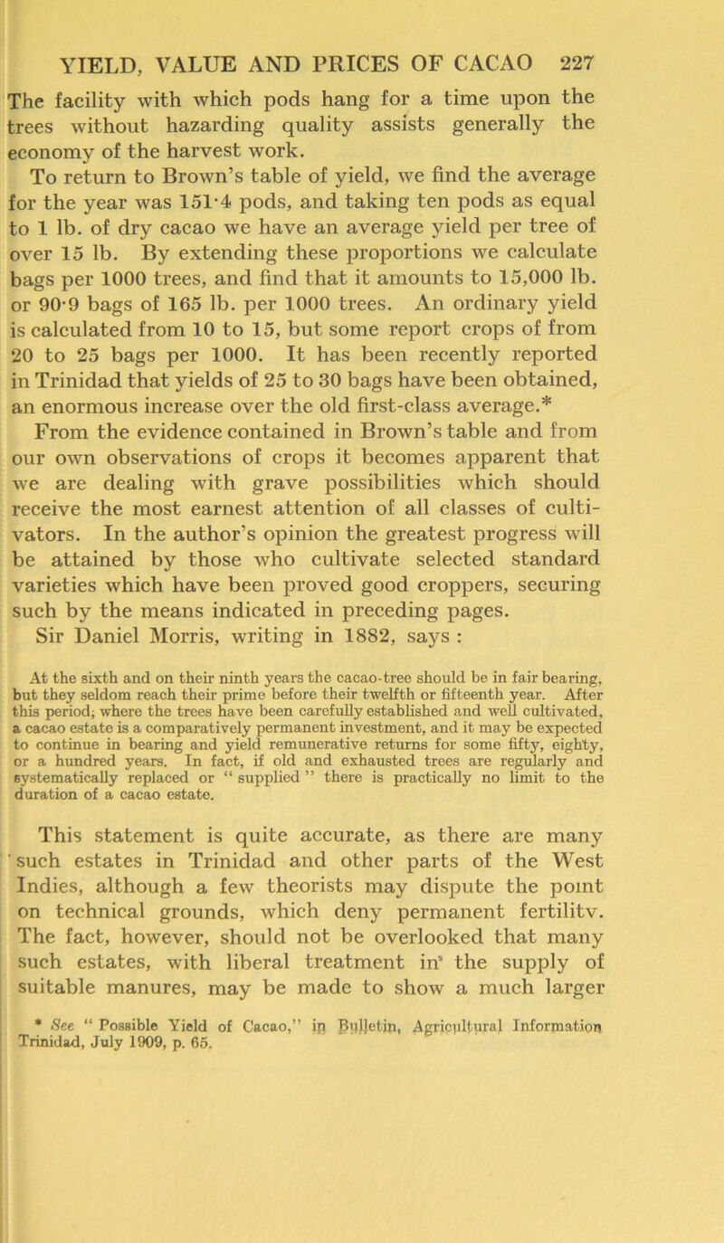 The facility with which pods hang for a time upon the trees without hazarding quality assists generally the economy of the harvest work. To return to Brown’s table of yield, we find the average for the year was 151*4 pods, and taking ten pods as equal to 1 lb. of dry cacao we have an average yield per tree of over 15 lb. By extending these proportions we calculate bags per 1000 trees, and find that it amounts to 15,000 lb. or 90*9 bags of 165 lb. per 1000 trees. An ordinary yield is calculated from 10 to 15, but some report crops of from 20 to 25 bags per 1000. It has been recently reported in Trinidad that yields of 25 to 30 bags have been obtained, an enormous increase over the old first-class average.* From the evidence contained in Brown’s table and from our own observations of crops it becomes apparent that we are dealing with grave possibilities which should receive the most earnest attention of all classes of culti- vators. In the author’s opinion the greatest progress will be attained by those Avho cultivate selected standard varieties which have been proved good croppers, securing such by the means indicated in preceding pages. Sir Daniel Morris, writing in 1882, says : At the sixth and on their ninth years the cacao-tree should be in fair bearing, but they seldom reach their prime before their twelfth or fifteenth year. After this period; where the trees have been carefully established and well cultivated, a cacao estate is a comparatively permanent investment, and it may be expected to continue in bearing and yield remunerative returns for some fifty, eighty, or a hundred years. In fact, if old and exhausted trees are regularly and systematically replaced or “ supplied ” there is practically no limit to the duration of a cacao estate. This statement is quite accurate, as there are many ' such estates in Trinidad and other parts of the West Indies, although a few theorists may dispute the point on technical grounds, which deny permanent fertilitv. The fact, however, should not be overlooked that many such estates, with liberal treatment in’ the supply of suitable manures, may be made to show a much larger * See “ Possible Yield of Cacao,” ip Bulletin, Agricultural Information Trinidad, July 1909, p. 65.