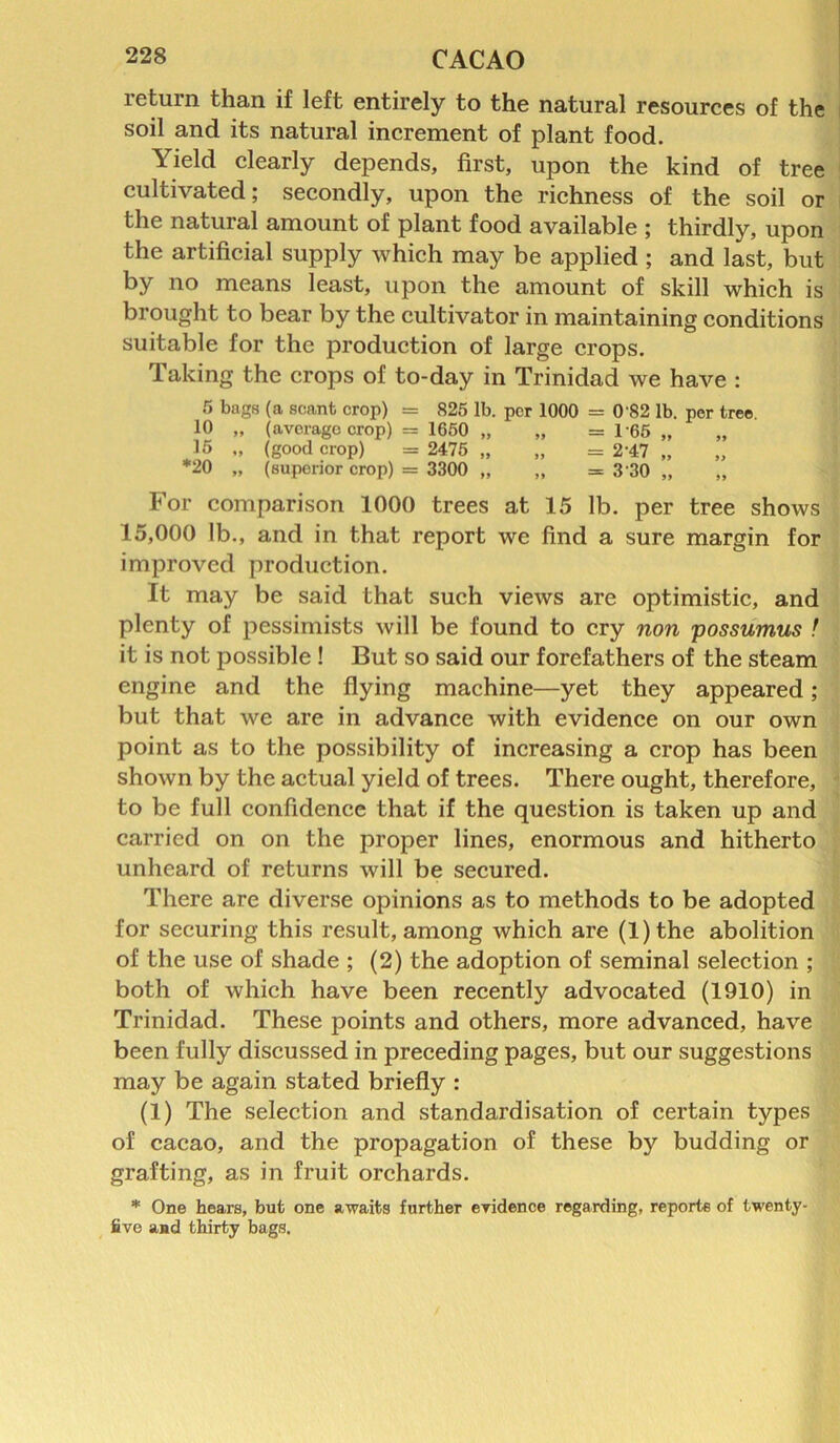 return than if left entirely to the natural resources of the soil and its natural increment of plant food. Yield clearly depends, first, upon the kind of tree cultivated; secondly, upon the richness of the soil or the natural amount of plant food available ; thirdly, upon the artificial supply which may be applied ; and last, but by no means least, upon the amount of skill which is brought to bear by the cultivator in maintaining conditions suitable for the production of large crops. Taking the crops of to-day in Trinidad we have : 5 bugs (a scant crop) = 825 lb. per 1000 = 0'82 lb. per tree. 10 „ (average crop) = 1650 „ „ = 165 „ 15 „ (good crop) = 2475 „ „ = 2’47 „ *20 „ (superior crop) = 3300 „ „ = 3 30 „ „ For comparison 1000 trees at 15 lb. per tree shows 15,000 lb., and in that report we find a sure margin for improved production. It may be said that such views are optimistic, and plenty of pessimists will be found to cry non possumus ! it is not possible ! But so said our forefathers of the steam engine and the flying machine—yet they appeared; but that we are in advance with evidence on our own point as to the possibility of increasing a crop has been shown by the actual yield of trees. There ought, therefore, to be full confidence that if the question is taken up and carried on on the proper lines, enormous and hitherto unheard of returns will be secured. There are diverse opinions as to methods to be adopted for securing this result, among which are (l)the abolition of the use of shade ; (2) the adoption of seminal selection ; both of which have been recently advocated (1910) in Trinidad. These points and others, more advanced, have been fully discussed in preceding pages, but our suggestions may be again stated briefly : (1) The selection and standardisation of certain types of cacao, and the propagation of these by budding or grafting, as in fruit orchards. * One hears, but one awaits further evidence regarding, reports of twenty- five aad thirty bags.