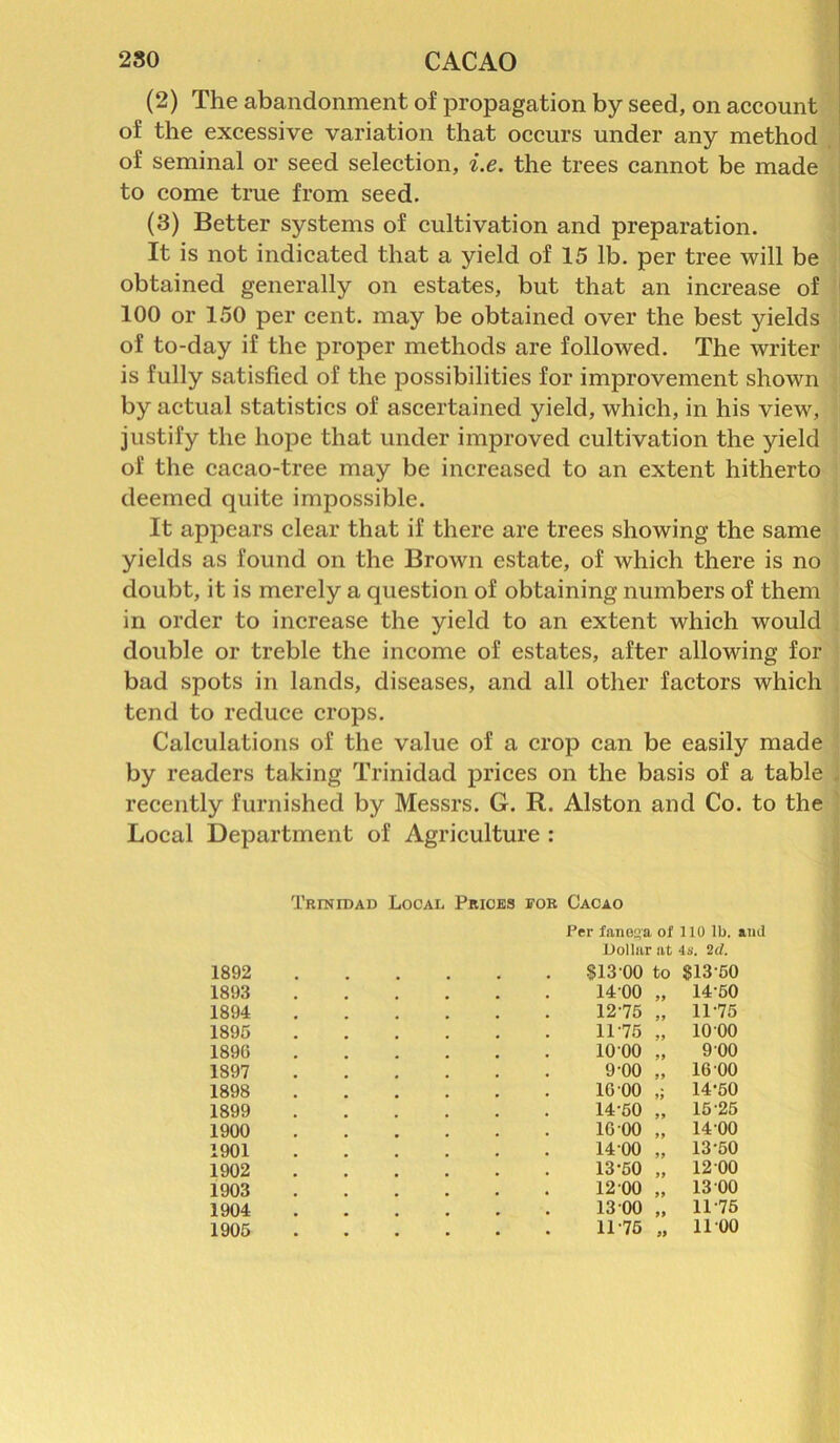 (2) The abandonment of propagation by seed, on account of the excessive variation that occurs under any method of seminal or seed selection, i.e. the trees cannot be made to come true from seed. (3) Better systems of cultivation and preparation. It is not indicated that a yield of 15 lb. per tree will be obtained generally on estates, but that an increase of 100 or 150 per cent, may be obtained over the best yields of to-day if the proper methods are followed. The writer is fully satisfied of the possibilities for improvement shown by actual statistics of ascertained yield, which, in his view, justify the hope that under improved cultivation the yield of the cacao-tree may be increased to an extent hitherto deemed quite impossible. It appears clear that if there are trees showing the same yields as found on the Brown estate, of which there is no doubt, it is merely a question of obtaining numbers of them in order to increase the yield to an extent which would double or treble the income of estates, after allowing for bad spots in lands, diseases, and all other factors which tend to reduce crops. Calculations of the value of a crop can be easily made by readers taking Trinidad prices on the basis of a table recently furnished by Messrs. G. R. Alston and Co. to the Local Department of Agriculture : 1892 1893 1894 1895 1896 1897 1898 1899 1900 1901 1902 1903 1904 1905 Trinidad Local Prices for Cacao Per fanejfa of 110 lb. and Dollar at 4s. 2d. 813 00 to $13-50 14 00 „ 14 50 12-75 „ 11-75 11-75 1000 9-00 16 00 14-50 16 00 14-00 13-50 12 00 13 00 11-75 >> 1000 9 00 16 00 14- 50 15- 25 1400 13-50 1200 13 00 11-75 1100