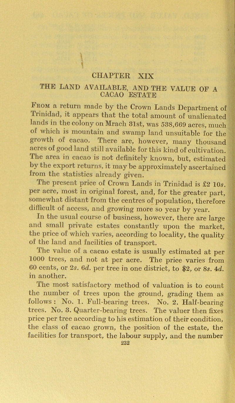 \ \ CHAPTER XIX THE LAND AVAILABLE, AND THE VALUE OF A CACAO ESTATE From a return made by the Crown Lands Department of Trinidad, it appears that the total amount of unalienated lands in the colony on Mrach 31st, was 538,669 acres, much of which is mountain and swamp land unsuitable for the growth of cacao. There are, however, many thousand acres of good land still available for this kind of cultivation. The area in cacao is not definitely known, but, estimated by the export returns, it may be approximately ascertained from the statistics already given. The present price of Crown Lands in Trinidad is £2 10s. per acre, most in original forest, and, for the greater part, somewhat distant from the centres of population, therefore difficult of access, and growing more so year by year. In the usual course of business, however, there are large and small private estates constantly upon the market, the price of which varies, according to locality, the quality of the land and facilities of transport. The value of a cacao estate is usually estimated at per 1000 trees, and not at per acre. The price varies from 60 cents, or 25. 6d. per tree in one district, to $2, or 8s. 4d. in another. The most satisfactory method of valuation is to count the number of trees upon the ground, grading them as follows : No. 1. Full-bearing trees. No. 2. Half-bearing trees. No. 3. Quarter-bearing trees. The valuer then fixes price per tree according to his estimation of their condition, the class of cacao grown, the position of the estate, the facilities for transport, the labour supply, and the number