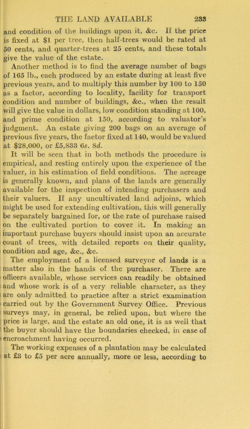 and condition of the buildings upon it, &c. If the price is fixed at $1 per tree, then half-trees would be rated at 50 cents, and quarter-trees at 25 cents, and these totals give the value of the estate. Another method is to find the average number of bags of 165 lb., each produced by an estate during at least five previous years, and to multiply this number by 100 to 150 as a factor, according to locality, facility for transport condition and number of buildings, &c., when the result will give the value in dollars, low condition standing at 100, and prime condition at 150, according to valuator’s judgment. An estate giving 200 bags on an average of previous five years, the factor fixed at 140, would be valued at $28,000, or £5,833 6s. 8d. It will be seen that in both methods the procedure is empirical, and resting entirely upon the experience of the valuer, in his estimation of field conditions. The acreage is generally known, and plans of the lands are generally available for the inspection of intending purchasers and their valuers. If any uncultivated land adjoins, which might be used for extending cultivation, this will generally be separately bargained for, or the rate of purchase raised on the cultivated portion to cover it. In making an important purchase buyers should insist upon an accurate count of trees, with detailed reports on their quality, condition and age, &c., &c. The employment of a licensed surveyor of lands is a matter also in the hands of the purchaser. There are officers available, whose services can readily be obtained • and whose work is of a very reliable character, as they • are only admitted to practice after a strict examination carried out by the Government Survey Office. Previous surveys may, in general, be relied upon, but where the price is large, and the estate an old one, it is as well that the buyer should have the boundaries checked, in case of • encroachment having occurred. The working expenses of a plantation may be calculated at £3 to £5 per acre annually, more or less, according to