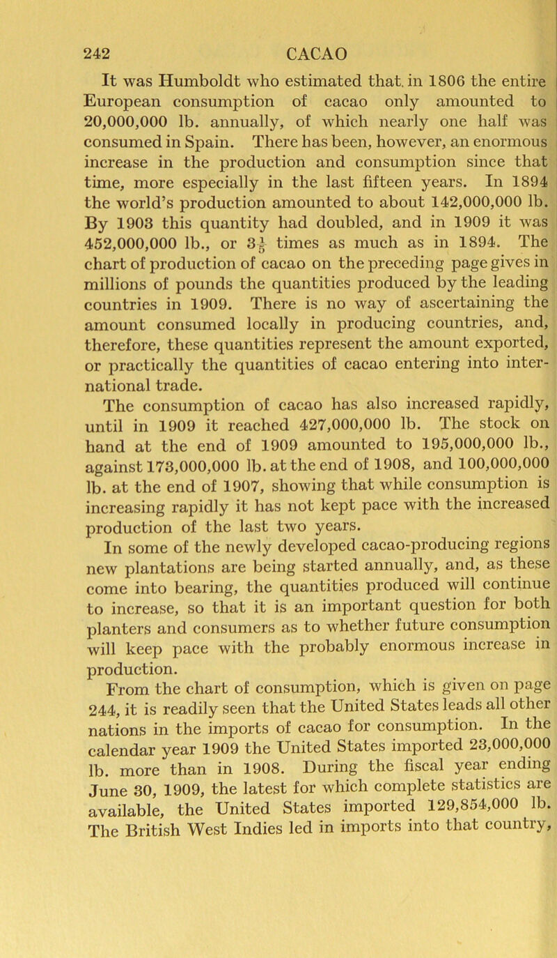 It was Humboldt who estimated that, in 1806 the entire European consumption of cacao only amounted to 20.000. 000 lb. annually, of which nearly one half was consumed in Spain. There has been, however, an enormous increase in the production and consumption since that time, more especially in the last fifteen years. In 1894 the world’s production amounted to about 142,000,000 lb. By 1903 this quantity had doubled, and in 1909 it was 452.000. 000 lb., or 3^ times as much as in 1894. The chart of production of cacao on the preceding page gives in millions of pounds the quantities produced by the leading countries in 1909. There is no way of ascertaining the amount consumed locally in producing countries, and, therefore, these quantities represent the amount exported, or practically the quantities of cacao entering into inter- national trade. The consumption of cacao has also increased rapidly, until in 1909 it reached 427,000,000 lb. The stock on hand at the end of 1909 amounted to 195,000,000 lb., against 173,000,000 lb. at the end of 1908, and 100,000,000 lb. at the end of 1907, showing that while consumption is increasing rapidly it has not kept pace with the increased production of the last two years. In some of the newly developed cacao-producing regions new plantations are being started annually, and, as these come into bearing, the quantities produced will continue to increase, so that it is an important question for both planters and consumers as to whether future consumption will keep pace with the probably enormous increase in production. From the chart of consumption, which is given on page 244, it is readily seen that the United States leads all other nations in the imports of cacao for consumption. In the calendar year 1909 the United States imported 23,000,000 lb. more than in 1908. During the fiscal year ending June 30, 1909, the latest for which complete statistics are available, the United States imported 129,854,000 lb. The British West Indies led in imports into that country,