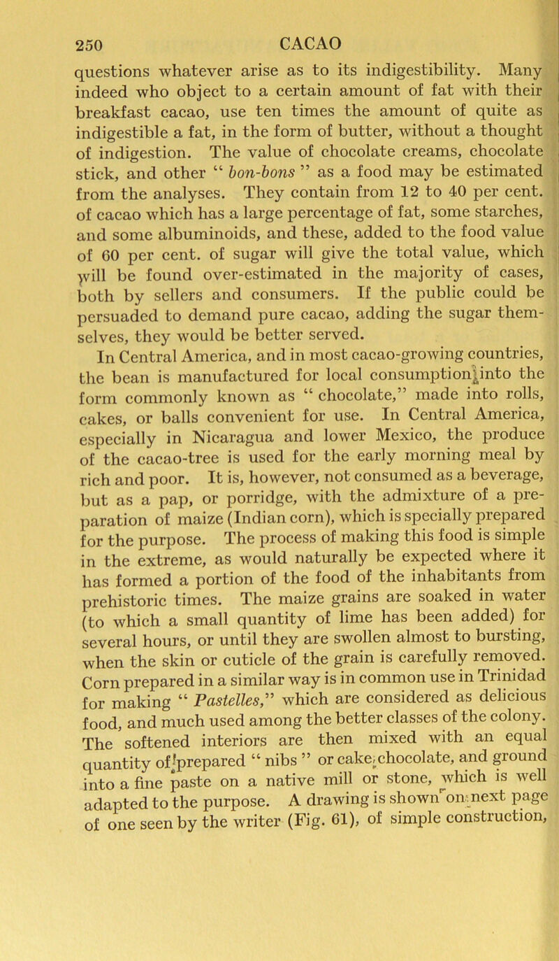 questions whatever arise as to its indigestibility. Many indeed who object to a certain amount of fat with their breakfast cacao, use ten times the amount of quite as indigestible a fat, in the form of butter, without a thought of indigestion. The value of chocolate creams, chocolate stick, and other “ bon-bons ” as a food may be estimated from the analyses. They contain from 12 to 40 per cent, of cacao which has a large percentage of fat, some starches, and some albuminoids, and these, added to the food value of 60 per cent, of sugar will give the total value, which will be found over-estimated in the majority of cases, both by sellers and consumers. If the public could be persuaded to demand pure cacao, adding the sugar them- selves, they would be better served. In Central America, and in most cacao-growing countries, the bean is manufactured for local consumptionpnto the form commonly known as “ chocolate,” made into rolls, cakes, or balls convenient for use. In Central America, especially in Nicaragua and lower Mexico, the produce of the cacao-tree is used for the early morning meal by rich and poor. It is, however, not consumed as a beverage, but as a pap, or porridge, with the admixture of a pre- paration of maize (Indian corn), which is specially prepared for the purpose. The process of making this food is simple in the extreme, as would naturally be expected where it has formed a portion of the food of the inhabitants from prehistoric times. The maize grains are soaked in water (to which a small quantity of lime has been added) for several hours, or until they are swollen almost to bursting, when the skin or cuticle of the grain is carefully removed. Corn prepared in a similar way is in common use in Trinidad for making “ Pastelles,” which are considered as delicious food, and much used among the better classes of the colony. The softened interiors are then mixed with an equal quantity of-prepared “ nibs ” or cakei chocolate, and giound into a fine paste on a native mill or stone, which is well adapted to the purpose. A drawing is shownomnext page of one seen by the writer (Fig. 61), of simple construction,