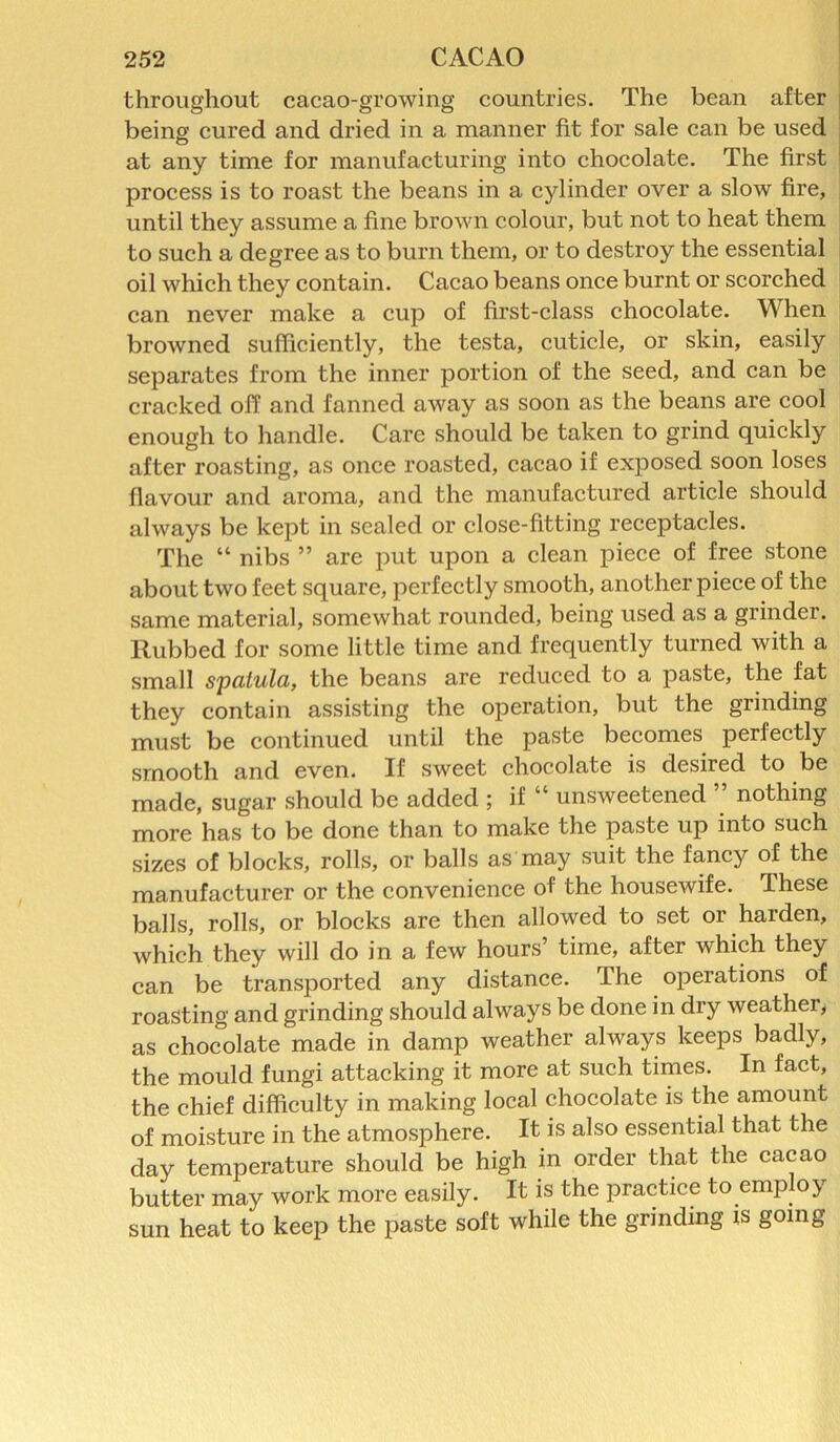 throughout cacao-growing countries. The bean after being cured and dried in a manner fit for sale can be used at any time for manufacturing into chocolate. The first process is to roast the beans in a cylinder over a slow fire, until they assume a fine brown colour, but not to heat them to such a degree as to burn them, or to destroy the essential oil which they contain. Cacao beans once burnt or scorched can never make a cup of first-class chocolate. When browned sufficiently, the testa, cuticle, or skin, easily separates from the inner portion of the seed, and can be cracked off and fanned away as soon as the beans are cool enough to handle. Care should be taken to grind quickly after roasting, as once roasted, cacao if exposed soon loses flavour and aroma, and the manufactured article should always be kept in sealed or close-fitting receptacles. The “ nibs ” are put upon a clean piece of free stone about two feet square, perfectly smooth, another piece of the same material, somewhat rounded, being used as a grinder. Rubbed for some little time and frequently turned with a small spatula, the beans are reduced to a paste, the fat they contain assisting the operation, but the grinding must be continued until the paste becomes perfectly smooth and even. If sweet chocolate is desired to be made, sugar should be added ; if “ unsweetened ” nothing more has to be done than to make the paste up into such sizes of blocks, rolls, or balls as may suit the fancy of the manufacturer or the convenience of the housewife. These balls, rolls, or blocks are then allowed to set or harden, which they will do in a few hours’ time, after which they can be transported any distance. The operations of roasting and grinding should always be done in dry weather, as chocolate made in damp weather always keeps badly, the mould fungi attacking it more at such times. In fact, the chief difficulty in making local chocolate is the amount of moisture in the atmosphere. It is also essential that the day temperature should be high in order that the cacao butter may work more easily. It is the practice to employ sun heat to keep the paste soft while the grinding is going