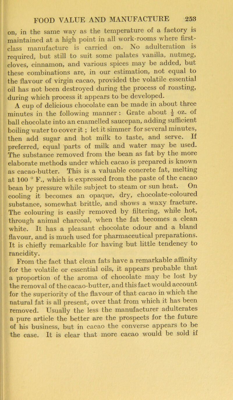 on, in the same way as the temperature of a factory is maintained at a high point in all work-rooms where first- class manufacture is carried on. No adulteration is required, but still to suit some palates vanilla, nutmeg, cloves, cinnamon, and various spices may be added, but these combinations are, in our estimation, not equal to the flavour of virgin cacao, provided the volatile essential oil has not been destroyed during the process of roasting, during which process it appears to be developed. A cup of delicious chocolate can be made in about three minutes in the following manner : Grate about | oz. of ball chocolate into an enamelled saucepan, adding sufficient boiling water to cover it; let it simmer for several minutes, then add sugar and hot milk to taste, and serve. If preferred, equal parts of milk and water may be used. The substance removed from the bean as fat by the more elaborate methods under which cacao is prepared is known as cacao-butter. This is a valuable concrete fat, melting at 100 ° F., which is expressed from the paste of the cacao bean by pressure while subject to steam or sun heat. On cooling it becomes an opaque, dry, chocolate-coloured substance, somewhat brittle, and shows a waxy fracture. The colouring is easily removed by filtering, while hot, through animal charcoal, when the fat becomes a clean white. It has a pleasant chocolate odour and a bland flavour, and is much used for pharmaceutical preparations. It is chiefly remarkable for having but little tendency to rancidity. From the fact that clean fats have a remarkable affinity for the volatile or essential oils, it appears probable that a proportion of the aroma of chocolate may be lost by the removal of the cacao-butter, and this fact would account for the superiority of the flavour of that cacao in which the natural fat is all present, over that from which it has been removed. Usually the less the manufacturer adulterates a pure article the better are the prospects for the future of his business, but in cacao the converse appears to be the case. It is clear that more cacao would be sold if