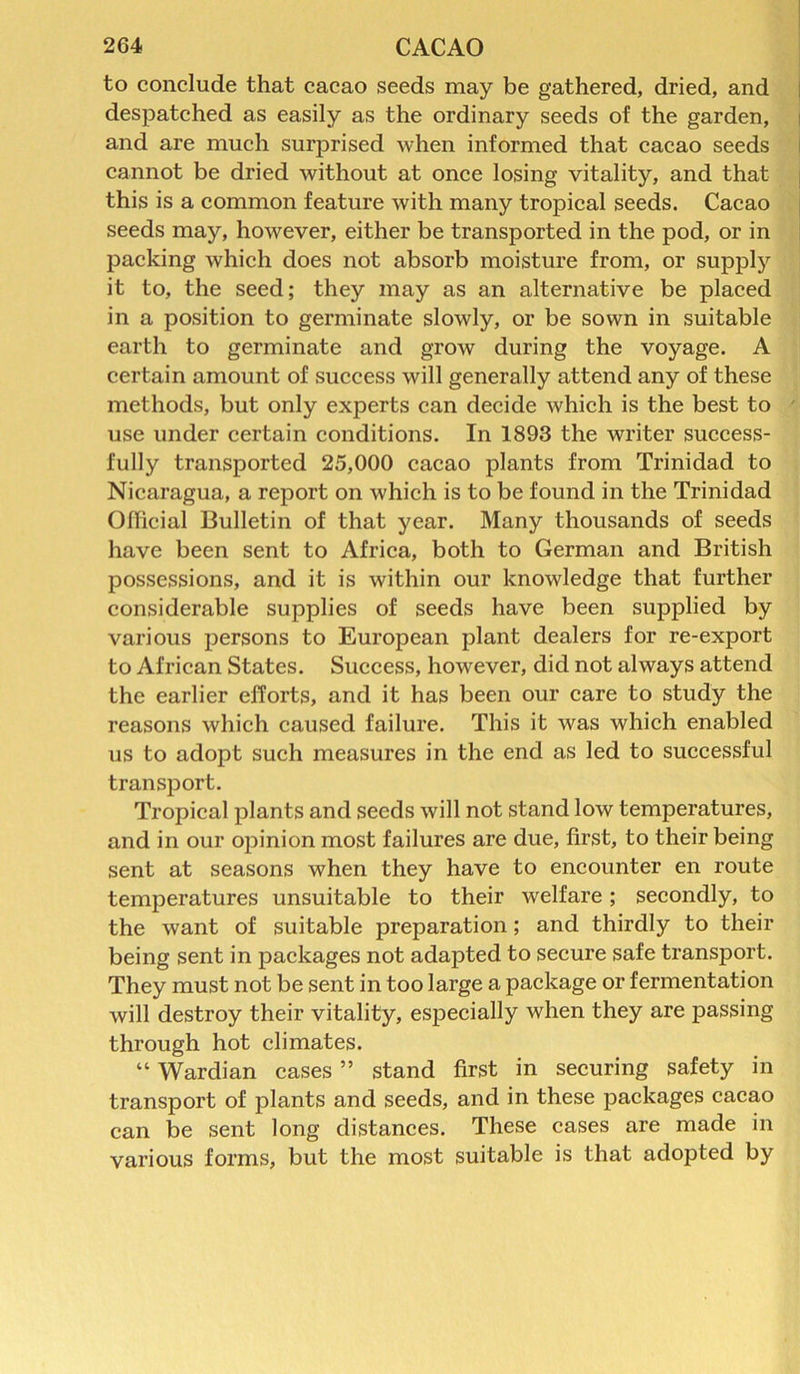to conclude that cacao seeds may be gathered, dried, and despatched as easily as the ordinary seeds of the garden, and are much surprised when informed that cacao seeds cannot be dried without at once losing vitality, and that this is a common feature with many tropical seeds. Cacao seeds may, however, either be transported in the pod, or in packing which does not absorb moisture from, or supply it to, the seed; they may as an alternative be placed in a position to germinate slowly, or be sown in suitable earth to germinate and grow during the voyage. A certain amount of success will generally attend any of these methods, but only experts can decide which is the best to ' use under certain conditions. In 1893 the writer success- fully transported 25,000 cacao plants from Trinidad to Nicaragua, a report on which is to be found in the Trinidad Official Bulletin of that year. Many thousands of seeds have been sent to Africa, both to German and British possessions, and it is within our knowledge that further considerable supplies of seeds have been supplied by various persons to European plant dealers for re-export to African States. Success, however, did not always attend the earlier efforts, and it has been our care to study the reasons which caused failure. This it was which enabled us to adopt such measures in the end as led to successful transport. Tropical plants and seeds will not stand low temperatures, and in our opinion most failures are due, first, to their being sent at seasons when they have to encounter en route temperatures unsuitable to their welfare; secondly, to the want of suitable preparation; and thirdly to their being sent in packages not adapted to secure safe transport. They must not be sent in too large a package or fermentation will destroy their vitality, especially when they are passing through hot climates. “ Wardian cases ” stand first in securing safety in transport of plants and seeds, and in these packages cacao can be sent long distances. These cases are made in various forms, but the most suitable is that adopted by