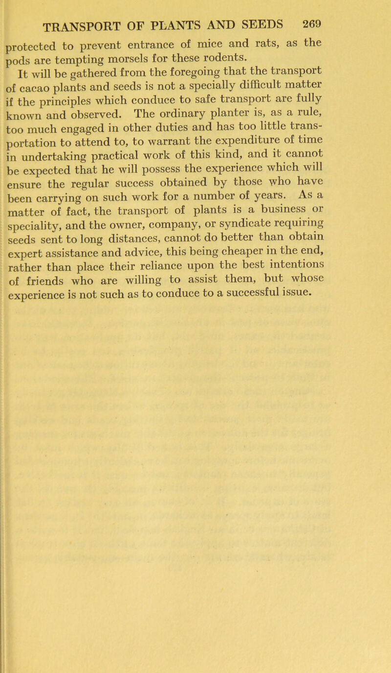 protected to prevent entrance of mice and rats, as the pods are tempting morsels for these rodents. It will be gathered from the foregoing that the transport of cacao plants and seeds is not a specially difficult matter if the principles which conduce to safe transport are fully known and observed. The ordinary planter is, as a lule, too much engaged in other duties and has too little trans- portation to attend to, to warrant the expenditure of time in undertaking practical work of this kind, and it cannot be expected that he will possess the experience which will ensure the regular success obtained by those who have been carrying on such work for a number of years. As a matter of fact, the transport of plants is a business or speciality, and the owner, company, or syndicate requiring seeds sent to long distances, cannot do better than obtain expert assistance and advice, this being cheaper in the end, rather than place their reliance upon the best intentions of friends who are willing to assist them, but whose experience is not such as to conduce to a successful issue.