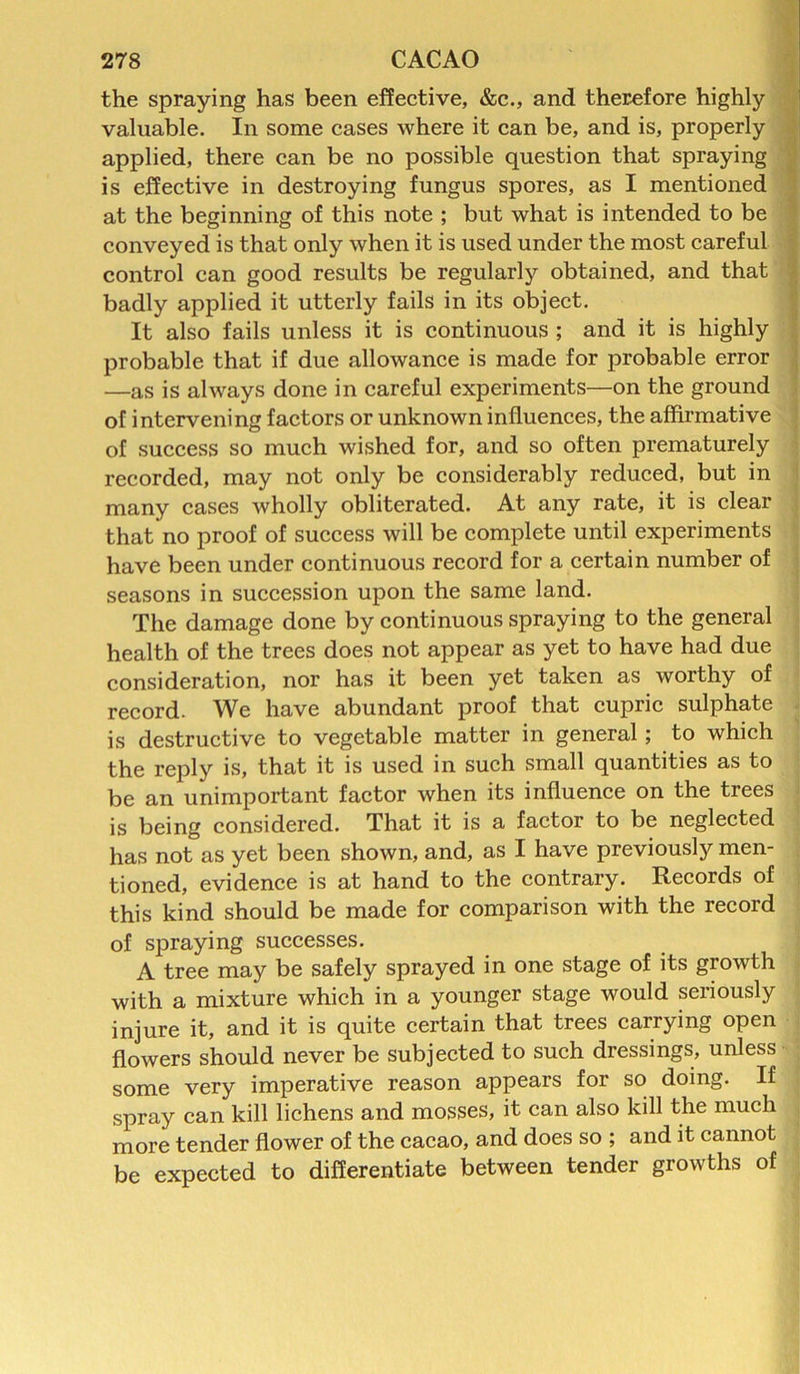 the spraying has been effective, &c., and therefore highly valuable. In some cases where it can be, and is, properly applied, there can be no possible question that spraying is effective in destroying fungus spores, as I mentioned at the beginning of this note ; but what is intended to be conveyed is that only when it is used under the most careful control can good results be regularly obtained, and that badly applied it utterly fails in its object. It also fails unless it is continuous ; and it is highly probable that if due allowance is made for probable error —as is always done in careful experiments—on the ground of intervening factors or unknown influences, the affirmative of success so much wished for, and so often prematurely recorded, may not only be considerably reduced, but in many cases wholly obliterated. At any rate, it is clear that no proof of success will be complete until experiments have been under continuous record for a certain number of seasons in succession upon the same land. The damage done by continuous spraying to the general health of the trees does not appear as yet to have had due consideration, nor has it been yet taken as worthy of record. We have abundant proof that cupric sulphate is destructive to vegetable matter in general; to which the reply is, that it is used in such small quantities as to be an unimportant factor when its influence on the trees is being considered. That it is a factor to be neglected has not as yet been shown, and, as I have previously men- tioned, evidence is at hand to the contrary. Records of this kind should be made for comparison with the record of spraying successes. A tree may be safely sprayed in one stage of its growth with a mixture which in a younger stage would seriously injure it, and it is quite certain that trees carrying open flowers should never be subjected to such dressings, unless some very imperative reason appears for so doing. If spray can kill lichens and mosses, it can also kill the much more tender flower of the cacao, and does so ; and it cannot be expected to differentiate between tender growths of