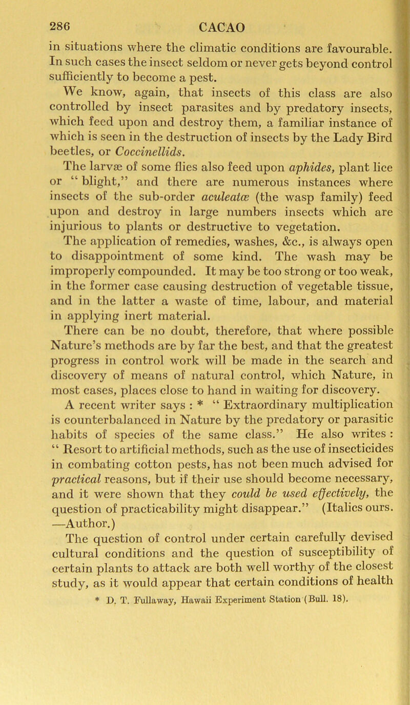 in situations where the climatic conditions are favourable. In such cases the insect seldom or never gets beyond control sufficiently to become a pest. We know, again, that insects of this class are also controlled by insect parasites and by predatory insects, which feed upon and destroy them, a familiar instance of which is seen in the destruction of insects by the Lady Bird beetles, or Coccinellids. The larvae of some flies also feed upon aphides, plant lice or “ blight,” and there are numerous instances where insects of the sub-order aculeatce (the wasp family) feed upon and destroy in large numbers insects which are injurious to plants or destructive to vegetation. The application of remedies, washes, &c., is always open to disappointment of some kind. The wash may be improperly compounded. It may be too strong or too weak, in the former case causing destruction of vegetable tissue, and in the latter a waste of time, labour, and material in applying inert material. There can be no doubt, therefore, that where possible Nature’s methods are by far the best, and that the greatest progress in control work will be made in the search and discovery of means of natural control, which Nature, in most cases, places close to hand in waiting for discovery. A recent writer says : * “ Extraordinary multiplication is counterbalanced in Nature by the predatory or parasitic habits of species of the same class.” He also writes : “ Resort to artificial methods, such as the use of insecticides in combating cotton pests, has not been much advised for practical reasons, but if their use should become necessary, and it were shown that they could he used effectively, the question of practicability might disappear.” (Italics ours. —Author.) The question of control under certain carefully devised cultural conditions and the question of susceptibility of certain plants to attack are both well worthy of the closest study, as it would appear that certain conditions of health * D. T. Fullaway, Hawaii Experiment Station (Bull. 18).