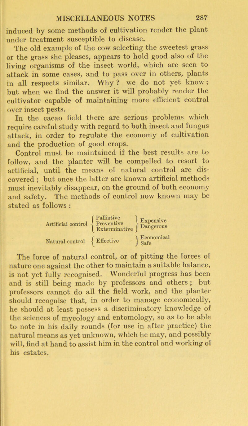 induced by some methods of cultivation render the plant under treatment susceptible to disease. The old example of the cow selecting the sweetest grass or the grass she pleases, appears to hold good also of the living organisms of the insect world, which are seen to attack in some cases, and to pass over in others, plants in all respects similar. Why ? we do not yet know; but when we find the answer it will probably render the cultivator capable of maintaining more efficient control over insect pests. In the cacao field there are serious problems which require careful study with regard to both insect and fungus attack, in order to regulate the economy of cultivation and the production of good crops. Control must be maintained if the best results are to follow, and the planter will be compelled to resort to artificial, until the means of natural control are dis- covered ; but once the latter are known artificial methods must inevitably disappear, on the ground of both economy and safety. The methods of control now known may be stated as follows : Artificial control {Palliative Preventive Exterminative } Expensive Dangerous Natural control [ Effective } Economical Safe The force of natural control, or of pitting the forces of nature one against the other to maintain a suitable balance, is not yet fully recognised. Wonderful progress has been and is still being made by professors and others ; but professors cannot do all the field work, and the planter should recognise that, in order to manage economically, he should at least possess a discriminatory knowledge of the sciences of mycology and entomology, so as to be able to note in his daily rounds (for use in after practice) the natural means as yet unknown, which he may, and possibly will, find at hand to assist him in the control and working of his estates.