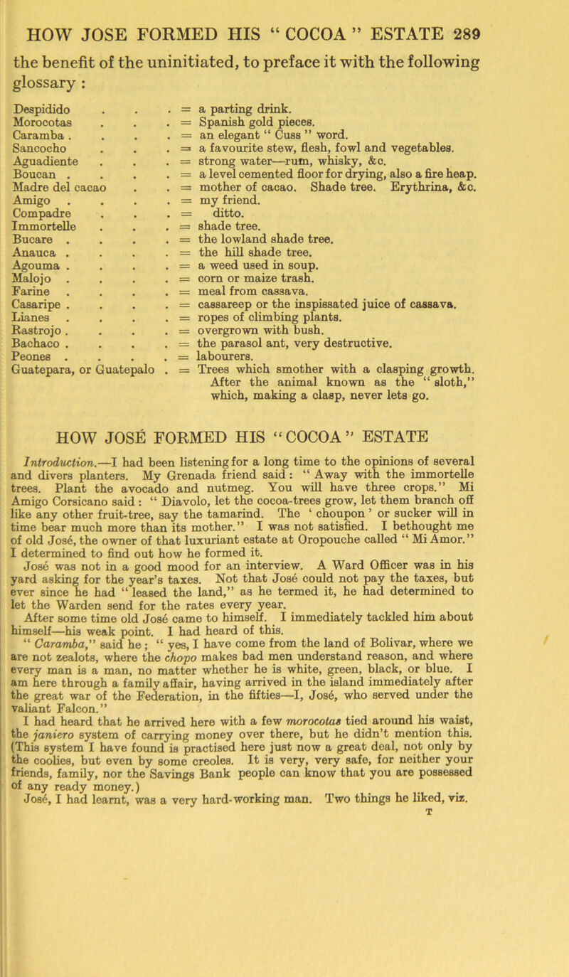 the benefit of the uninitiated, to preface it with the following glossary : Despidido Morocotas Caramba . Sancocho Aguadiente Boucan . Madre del cacao Amigo Compadre Immortelle Bucare . Anauca . Agouma . Malojo Farine Casaripe . Lianes Rastrojo . Bachaco . Peones . Guatepara, or Guatepalo = a parting drink. = Spanish gold pieces. = an elegant “ Cuss ” word. = a favourite stew, flesh, fowl and vegetables. = strong water—rum, whisky, &c. = a level cemented floor for drying, also a fire heap. = mother of cacao. Shade tree. Erythrina, &c. = my friend. = ditto. = shade tree. = the lowland shade tree. = the hill shade tree. = a weed used in soup. = com or maize trash. = meal from cassava. = cassareep or the inspissated juice of cassava. = ropes of climbing plants. = overgrown with bush. = the parasol ant, very destructive. = labourers. = Trees which smother with a clasping growth. After the animal known as the “ sloth,” which, making a clasp, never lets go. HOW JOSE FORMED HIS “COCOA” ESTATE Introduction.—I had been listening for a long time to the opinions of several and divers planters. My Grenada friend said : “ Away with the immortelle trees. Plant the avocado and nutmeg. You will have three crops.” Mi Amigo Corsicano said: “ Diavolo, let the cocoa-trees grow, let them branch ofi like any other fruit-tree, say the tamarind. The ‘ choupon ’ or sucker will in time bear much more than its mother.” I was not satisfied. I bethought me of old Jose, the owner of that luxuriant estate at Oropouche called “ Mi Amor.” I determined to find out how he formed it. Jose was not in a good mood for an interview. A Ward Officer was in his yard asking for the year’s taxes. Not that Jose could not pay the taxes, but ever since he had “ leased the land,” as he termed it, he had determined to let the Warden send for the rates every year. After some time old Jose came to himself. I immediately tackled him about himself—his weak point. I had heard of this. “ Caramba,” said he; “ yes, I have come from the land of Bolivar, where we are not zealots, where the chopo makes bad men understand reason, and where every man is a man, no matter whether he is white, green, black, or blue. I am here through a family affair, having arrived in the island immediately after the great war of the Federation, in the fifties—I, Jos6, who served under the valiant Falcon.” I had heard that he arrived here with a few morocotas tied around his waist, the janiero system of carrying money over there, but he didn’t mention this. (This system I have found is practised here just now a great deal, not only by the coolies, but even by some creoles. It is very, very safe, for neither your friends, family, nor the Savings Bank people can know that you are possessed of any ready money.) Jos6,1 had learnt, was a very hard-working man. Two things he liked, viz. T