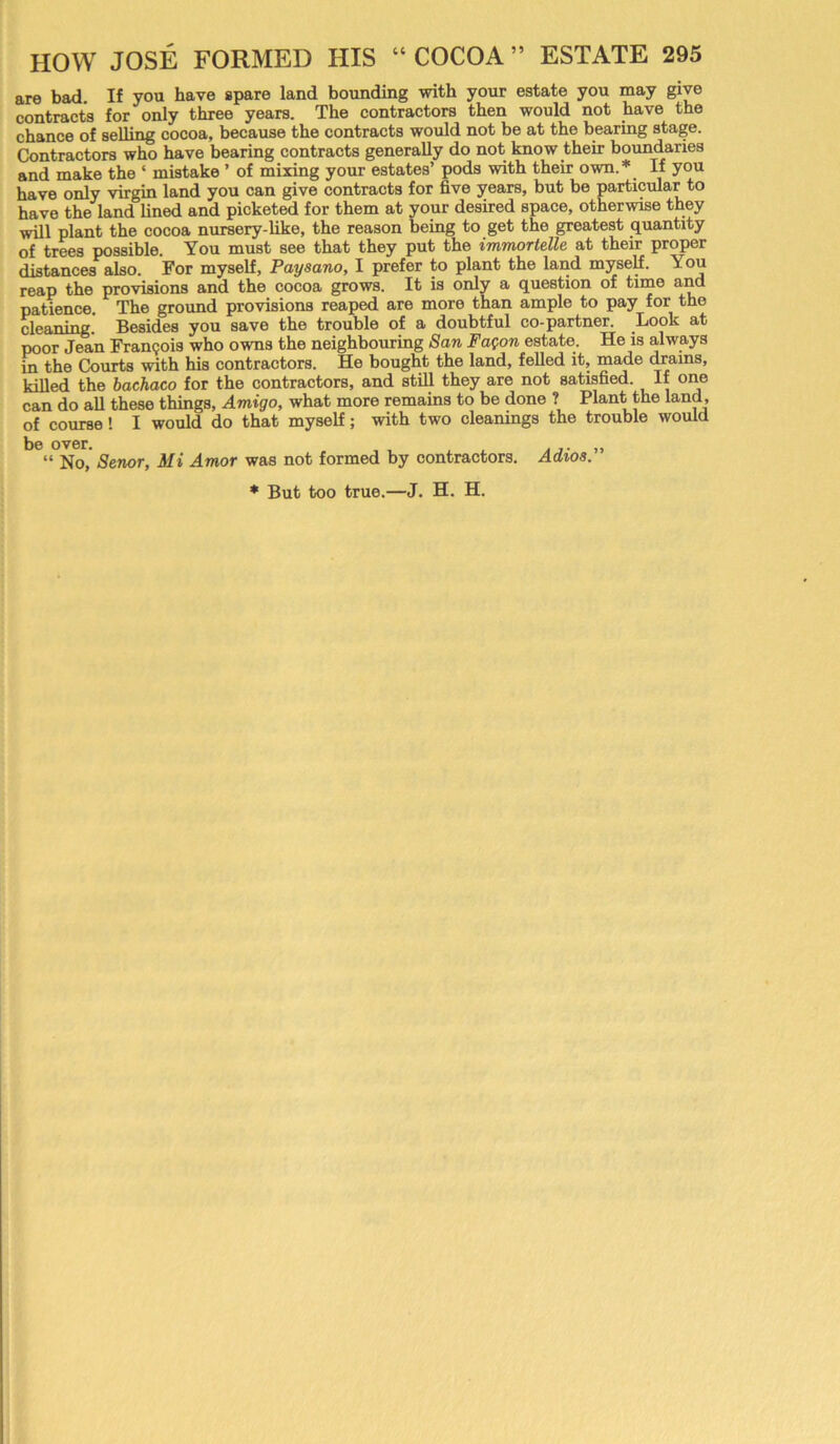 are bad If you have spare land bounding with your estate you may give contracts for only three years. The contractors then would not have the chance of selling cocoa, because the contracts would not be at the bearing stage. Contractors who have bearing contracts generally do not know their boundaries and make the * mistake ’ of mixing your estates’ pods with their own.* If you have only virgin land you can give contracts for five years, but be particular to have the land lined and picketed for them at your desired space, otherwise they will plant the cocoa nursery-like, the reason being to get the greatest quantity of trees possible. You must see that they put the immortelle at their proper distances also. For myself, Paysano, I prefer to plant the land myself. You reap the provisions and the cocoa grows. It is only a question of time and patience. The ground provisions reaped are more than ample to pay for the cleaning. Besides you save the trouble of a doubtful co-partner. Look at poor Jean Francois who owns the neighbouring San Fafon estate. He is always in the Courts with his contractors. He bought the land, felled it, made drains, killed the bachaco for the contractors, and still they are not satisfied. If one can do all these things, Amigo, what more remains to be done ? Plant the land, of course! I would do that myself; with two cleanings the trouble would be over. „ “ No, Senor, Mi Amor was not formed by contractors. Adios.
