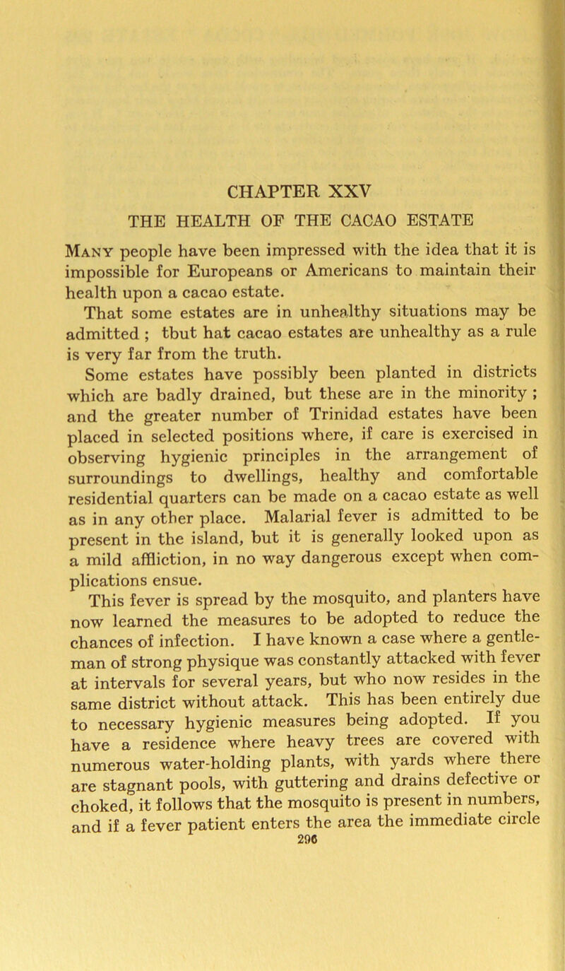 CHAPTER XXV THE HEALTH OF THE CACAO ESTATE Many people have been impressed with the idea that it is impossible for Europeans or Americans to maintain their health upon a cacao estate. That some estates are in unhealthy situations may be admitted ; tbut hat cacao estates are unhealthy as a rule is very far from the truth. Some estates have possibly been planted in districts which are badly drained, but these are in the minority ; and the greater number of Trinidad estates have been placed in selected positions where, if care is exercised in observing hygienic principles in the arrangement of surroundings to dwellings, healthy and comfortable residential quarters can be made on a cacao estate as well as in any other place. Malarial fever is admitted to be present in the island, but it is generally looked upon as a mild affliction, in no way dangerous except when com- plications ensue. This fever is spread by the mosquito, and planters have now learned the measures to be adopted to reduce the chances of infection. I have known a case where a gentle- man of strong physique was constantly attacked with fever at intervals for several years, but who now resides in the same district without attack. This has been entirely due to necessary hygienic measures being adopted. If you have a residence where heavy trees are covered with numerous water-holding plants, with yards where there are stagnant pools, with guttering and drains defective or choked, it follows that the mosquito is present in numbers, and if a fever patient enters the area the immediate circle 290