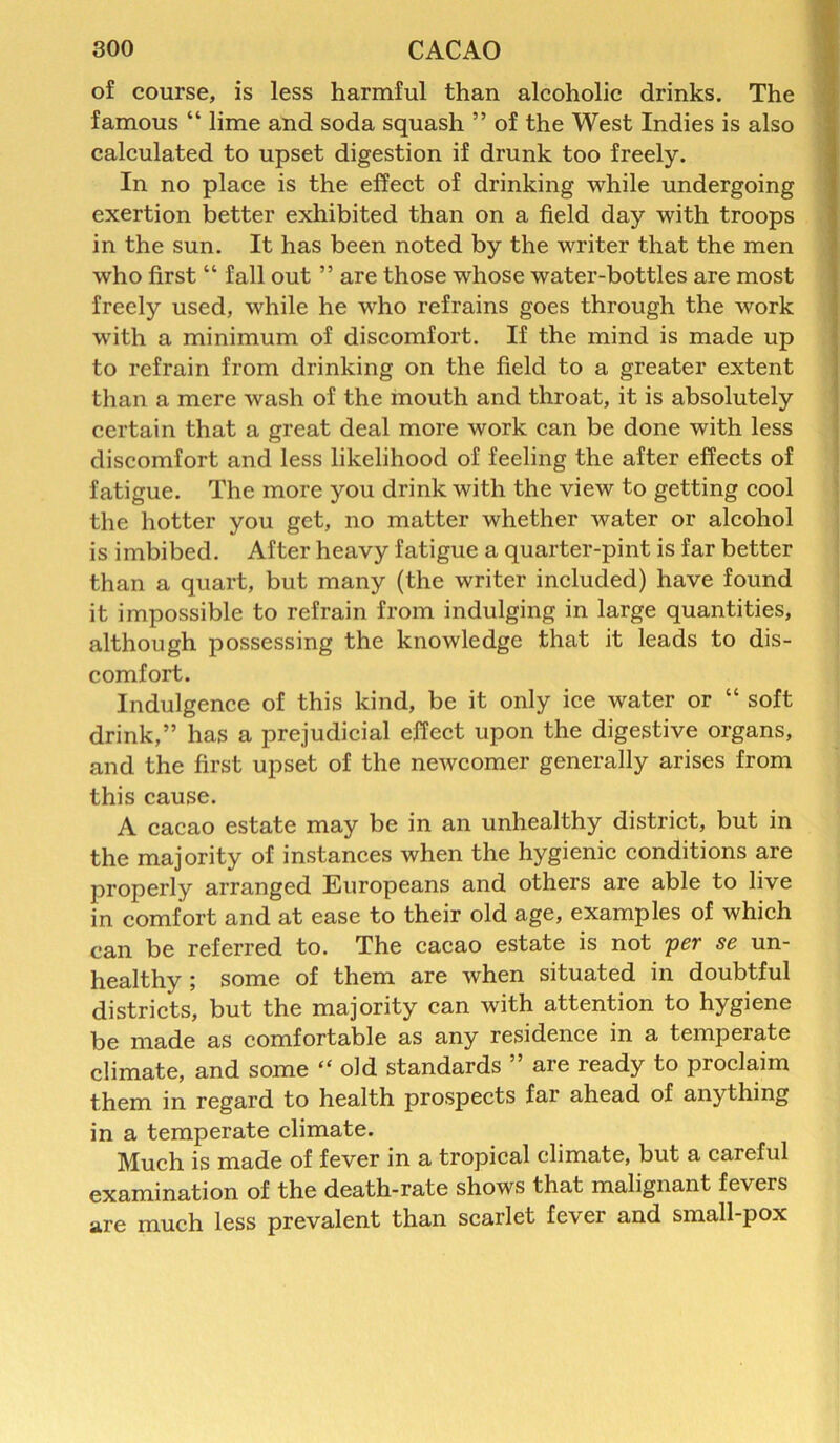 of course, is less harmful than alcoholic drinks. The famous “ lime and soda squash ” of the West Indies is also calculated to upset digestion if drunk too freely. In no place is the effect of drinking while undergoing exertion better exhibited than on a field day with troops in the sun. It has been noted by the writer that the men who first “ fall out ” are those whose water-bottles are most freely used, while he who refrains goes through the work with a minimum of discomfort. If the mind is made up to refrain from drinking on the field to a greater extent than a mere wash of the mouth and throat, it is absolutely certain that a great deal more work can be done with less discomfort and less likelihood of feeling the after effects of fatigue. The more you drink with the view to getting cool the hotter you get, no matter whether water or alcohol is imbibed. After heavy fatigue a quarter-pint is far better than a quart, but many (the writer included) have found it impossible to refrain from indulging in large quantities, although possessing the knowledge that it leads to dis- comfort. Indulgence of this kind, be it only ice water or “ soft drink,” has a prejudicial effect upon the digestive organs, and the first upset of the newcomer generally arises from this cause. A cacao estate may be in an unhealthy district, but in the majority of instances when the hygienic conditions are properly arranged Europeans and others are able to live in comfort and at ease to their old age, examples of which can be referred to. The cacao estate is not per se un- healthy ; some of them are when situated in doubtful districts, but the majority can with attention to hygiene be made as comfortable as any residence in a tempeiate climate, and some “old standards ” are ready to proclaim them in regard to health prospects far ahead of anything in a temperate climate. Much is made of fever in a tropical climate, but a careful examination of the death-rate shows that malignant fevers are much less prevalent than scarlet fever and small-pox