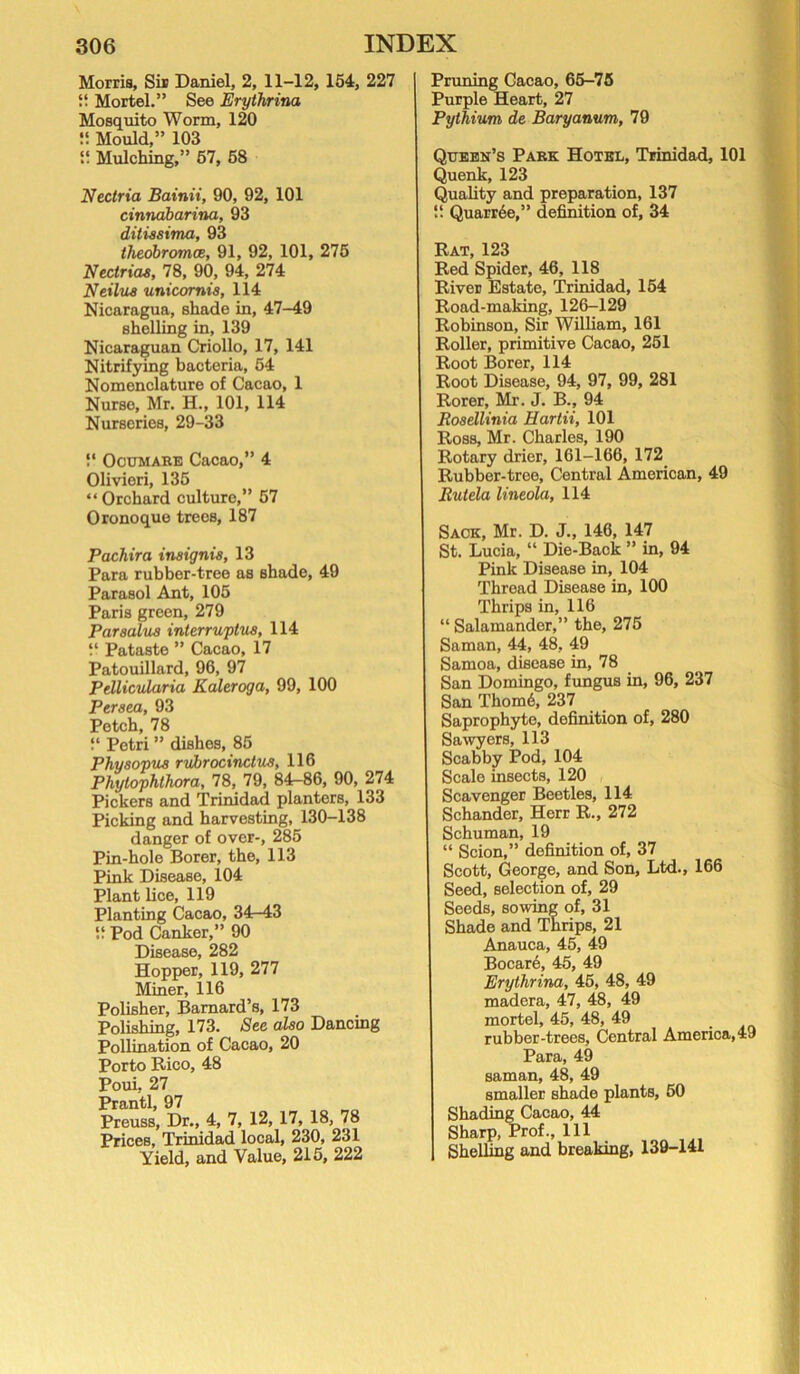 Morris, Sir Daniel, 2, 11-12, 154, 227 if Mortel.” See Erythrina Mosquito Worm, 120 !! Mould,” 103 ii Mulching,” 57, 58 Ncctria Bainii, 90, 92, 101 cinnabarina, 93 ditiasima, 93 theobromce, 91, 92, 101, 275 Nectriaa, 78, 90, 94, 274 Neilus unicornis, 114 Nicaragua, shade in, 47-49 shelling in, 139 Nicaraguan Criollo, 17, 141 Nitrifying bacteria, 54 Nomenclature of Cacao, 1 Nurse, Mr. H., 101, 114 Nurseries, 29-33 !' Ocumahe Cacao,” 4 Olivieri, 135 “ Orchard culture,” 57 Oronoque trees, 187 Pachira insignia, 13 Para rubber-tree as shade, 49 Parasol Ant, 105 Paris green, 279 Par solus interruptus, 114 “ Pataste ” Cacao, 17 Patouillard, 96, 97 Pdlicidaria Kaleroga, 99, 100 Persea, 93 Petch, 78 “ Petri ” dishes, 85 Physopus rubrocinclus, 116 Phytophlhora, 78, 79, 84—86, 90, 274 Pickers and Trinidad planters, 133 Picking and harvesting, 130-138 danger of over-, 285 Pin-hole Borer, the, 113 Pink Disease, 104 Plant lice, 119 Planting Cacao, 34r-43 9 Pod Canker,” 90 Disease, 282 Hopper, 119, 277 Miner, 116 Polisher, Barnard’s, 173 Polishing, 173. Sec also Dancing Pollination of Cacao, 20 Porto Rico, 48 Poui, 27 Prantl, 97 Preuss, Dr., 4, 7, 12, 17, 18, 78 Prices, Trinidad local, 230, 231 Yield, and Value, 215, 222 Pruning Cacao, 65-75 Purple Heart, 27 Pythium de Baryanum, 79 Qtjebn’s Park Hotel, Trinidad, 101 Quenk, 123 Quality and preparation, 137 “ Quarr6e,” definition of, 34 Rat, 123 Red Spider, 46, 118 River Estate, Trinidad, 154 Road-making, 126-129 Robinson, Sir William, 161 Roller, primitive Cacao, 251 Root Borer, 114 Root Disease, 94, 97, 99, 281 Rorer, Mr. J. B., 94 Bosellinia Hartii, 101 Ross, Mr. Charles, 190 Rotary drier, 161-166, 172 Rubber-tree, Central American, 49 Rutela lineola, 114 Sack, Mr. D. J., 146, 147 St. Lucia, “ Die-Back ” in, 94 Pink Disease in, 104 Thread Disease in, 100 Thrips in, 116 “ Salamander,” the, 275 Saman, 44, 48, 49 Samoa, disease in, 78 San Domingo, fungus in, 96, 237 San Thom6, 237 Saprophyte, definition of, 280 Sawyers, 113 Scabby Pod, 104 Scale insects, 120 Scavenger Beetles, 114 Schander, Herr R., 272 Schuman, 19 “ Scion,” definition of, 37 Scott, George, and Son, Ltd., 166 Seed, selection of, 29 Seeds, sowing of, 31 Shade and Thrips, 21 Anauca, 45, 49 Bocar6, 45, 49 Erythrina, 45, 48, 49 madera, 47, 48, 49 mortel, 45, 48, 49 rubber-trees. Central America, 49 Para, 49 saman, 48, 49 smaller shade plants, 50 Shading Cacao, 44 Sharp, Prof., Ill ShelUng and breaking, 139-141