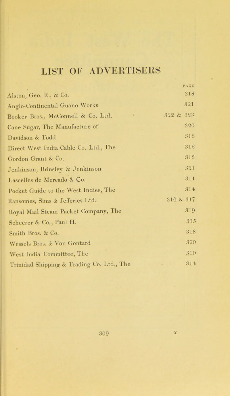 LIST OF ADVERTISERS PAGE Alston, Geo. R., & Co. Anglo-Continental Guano Works 321 Booker Bros., McConnell & Co. Ltd. * 322 & 323 Cane Sugar, The Manufacture of 320 Davidson & Todd 313 Direct West India Cable Co. Ltd., The 312 Gordon Grant & Co. 313 Jenkinson, Brinsley & Jenkinson 321 Lascelles de Mercado & Co. 311 Rocket Guide to the West Indies, The 314- Ransomes, Sims & Jefferies Ltd. 31b & 317 Royal Mail Steam Packet Company, The 319 Scheerer & Co., Paul H. 31.5 Smith Bros. & Co. 318 Wessels Bros. & Von Gontard 320 West India Committee, The 310 Trinidad Shipping & Trading Co. Ltd,, The 31-4.