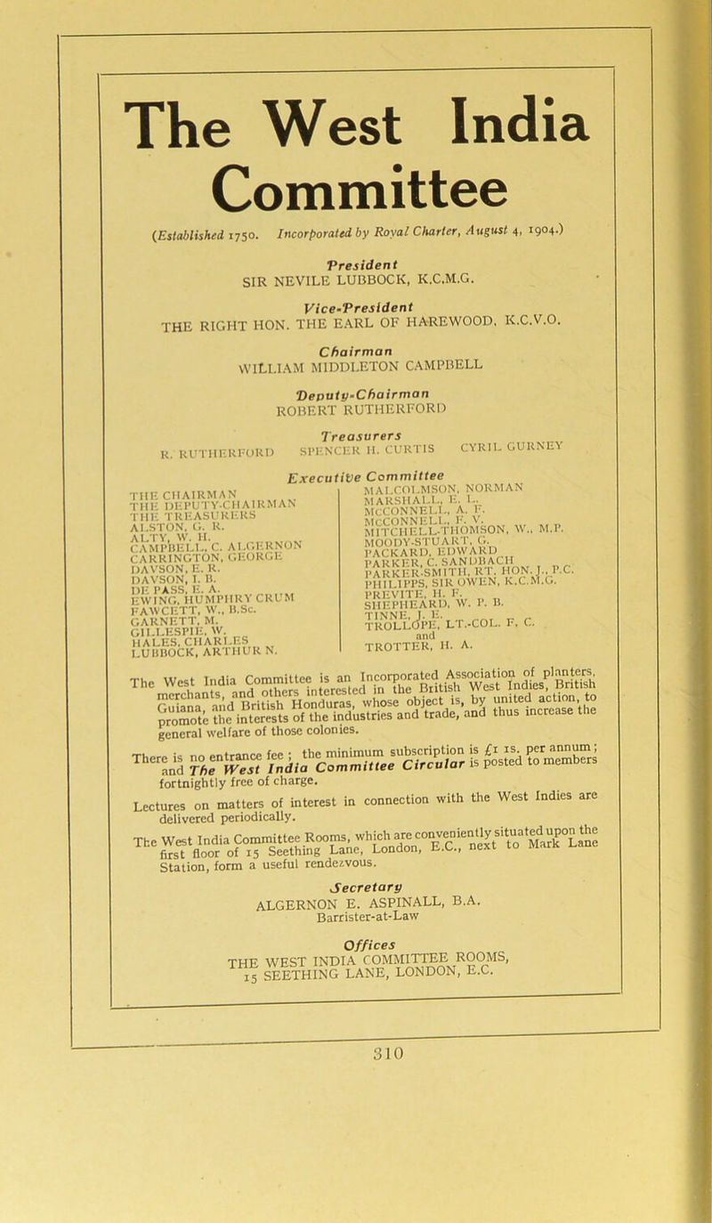 The West India Committee (Established 1750. Incorporated by Royal Charter, August 4, 1904.) President SIR NEVILE LUBBOCK, K.C.M.G. Vice-President THE RIGHT HON. THE EARL OF HAREWOOD, K.C.V.O. Chairman WILLIAM MIDDLETON CAMPBELL Deputy-Chairman ROBERT RUTHERFORD R. RUTHERFORD Treasurers SPENCER II. CURTIS CYRIL GURNEY Executive THE CHAIRMAN THE DEPUTY-CHAIRMAN THE. TREASURERS ALSTON, G. R. ALTY, W. H. CAMPBELL, C. ALGERNON CARRINGTON, GEORGE DAVSON, E. R. DAVSON, I. H. !■’w!NGHiiUMPIIRY CRUM FAWCETT, W„ B.Sc. GARNETT. M. GILLESPIE. W. HALES. CHARLES LUBBOCK, ART MUR N. Committee MALCOLMSON, NORMAN MARSHALL. E. L. MCCONNELL, A. E. MCCONNELL, !•'. V. MITCIIELL-THOMSON, \V„ MOODY-STUART, G. PACKARD, EDWARD PARKER, C. SANDBACH PARKER-SMITH. RI. HON. M.P. . nil IPPS, SIR OWEN, K.C.M.G. PREVITE, II. F. SHEPHEARD, W. P. B. toollJpe. lt.-col. F. C. and TROTTER, H. A- I\C. general welfare of those colonies. srsw saj£sssssrs£3sfc s &&«ss fortnightly free of charge. Lectures on matters of interest in connection with the West Indies are delivered periodically. Station, form a useful rendezvous. Secretary ALGERNON E. ASPINALL, B.A. Barrister-at-Law Offices THE WEST INDIA COMMITTEE. ROOMS, 15 SEETHING LANE, LONDON, E.C.