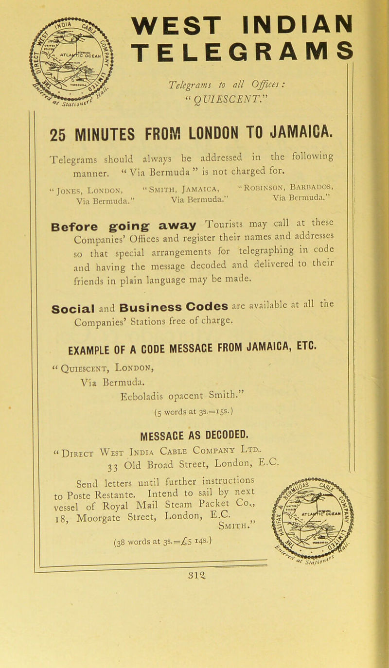 WEST INDIAN TELEGRAMS Telegrams to all Offices: “QUIESCENT.” 25 MINUTES FROM LONDON TO JAMAICA. Telegrams should always be addressed in the following manner. “Via Bermuda ” is not charged foi. “Jones, London, “Smith, Jamaica, “Robinson, Barbados, Via Bermuda.” Via Bermuda. Via Bermuda. ’ Before going- away Tourists may call at these Companies’ Offices and register their names and addresses so that special arrangements for telegraphing in code and having the message decoded and delivered to theii friends in plain language may be made. Social and Business Codes arc available at all the Companies’ Stations free of charge. EXAMPLE OF A CODE MESSACE FROM JAMAICA, ETC. “ Quiescent, London, Via Bermuda. Ecboladis opacent Smith.” (5 words at 3S.=i5s.) MESSACE AS DECODED. “Direct West India Cable Company Ltd,. 33 Old Broad Street, London, E.C. Send letters until further instructions to Poste Restante. Intend to sail by next vessel of Royal Mail Steam Packet Co.., 18, Moorgate Street, London, E.C. Smith. (38 words at 3S.=j£s 14s-) 31%