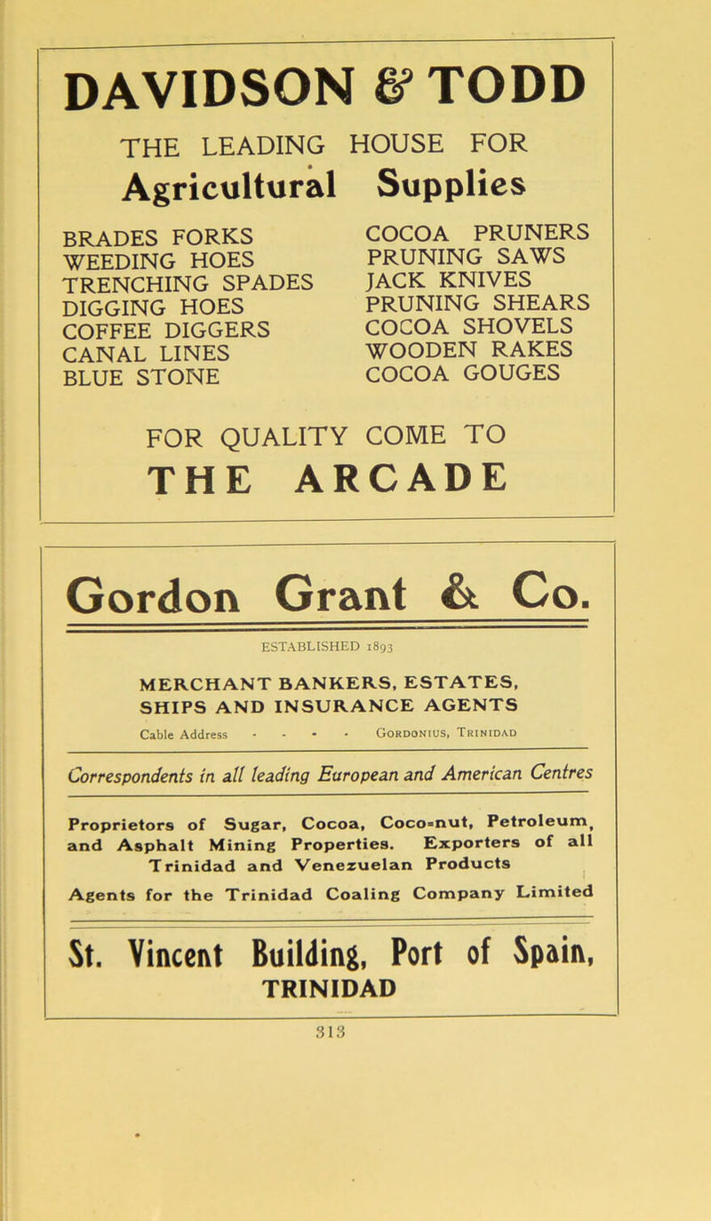 DAVIDSON & TODD THE LEADING Agricultural BRADES FORKS WEEDING HOES TRENCHING SPADES DIGGING HOES COFFEE DIGGERS CANAL LINES BLUE STONE HOUSE FOR Supplies COCOA PRUNERS PRUNING SAWS JACK KNIVES PRUNING SHEARS COCOA SHOVELS WOODEN RAKES COCOA GOUGES FOR QUALITY COME TO THE ARCADE Gordon Grant & Co. ESTABLISHED 1893 MERCHANT BANKERS, ESTATES, SHIPS AND INSURANCE AGENTS Cable Address .... Gordonius, Trinidad Correspondents in all leading European and American Centres Proprietors of Sugar, Cocoa, Coco=nut, Petroleumt and Asphalt Mining Properties. Exporters of all Trinidad and Venezuelan Products Agents for the Trinidad Coaling Company Limited St. Vincent Building, Port of Spain, TRINIDAD