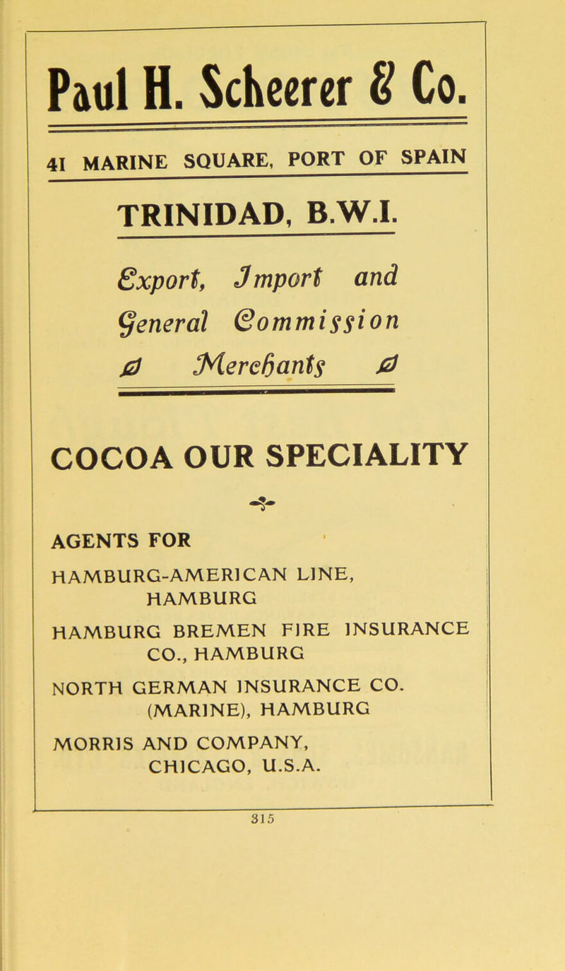 Paul H. Scheerer & Co. 41 MARINE SQUARE, PORT OF SPAIN TRINIDAD, B.W.I. Export, Jmport and general (Commission 0 tMerefaants 0 COCOA OUR SPECIALITY AGENTS FOR HAMBURG-AMER1CAN LINE, HAMBURG HAMBURG BREMEN FIRE INSURANCE CO., HAMBURG NORTH GERMAN INSURANCE CO. (MARINE), HAMBURG MORRIS AND COMPANY, CHICAGO, U.S.A.