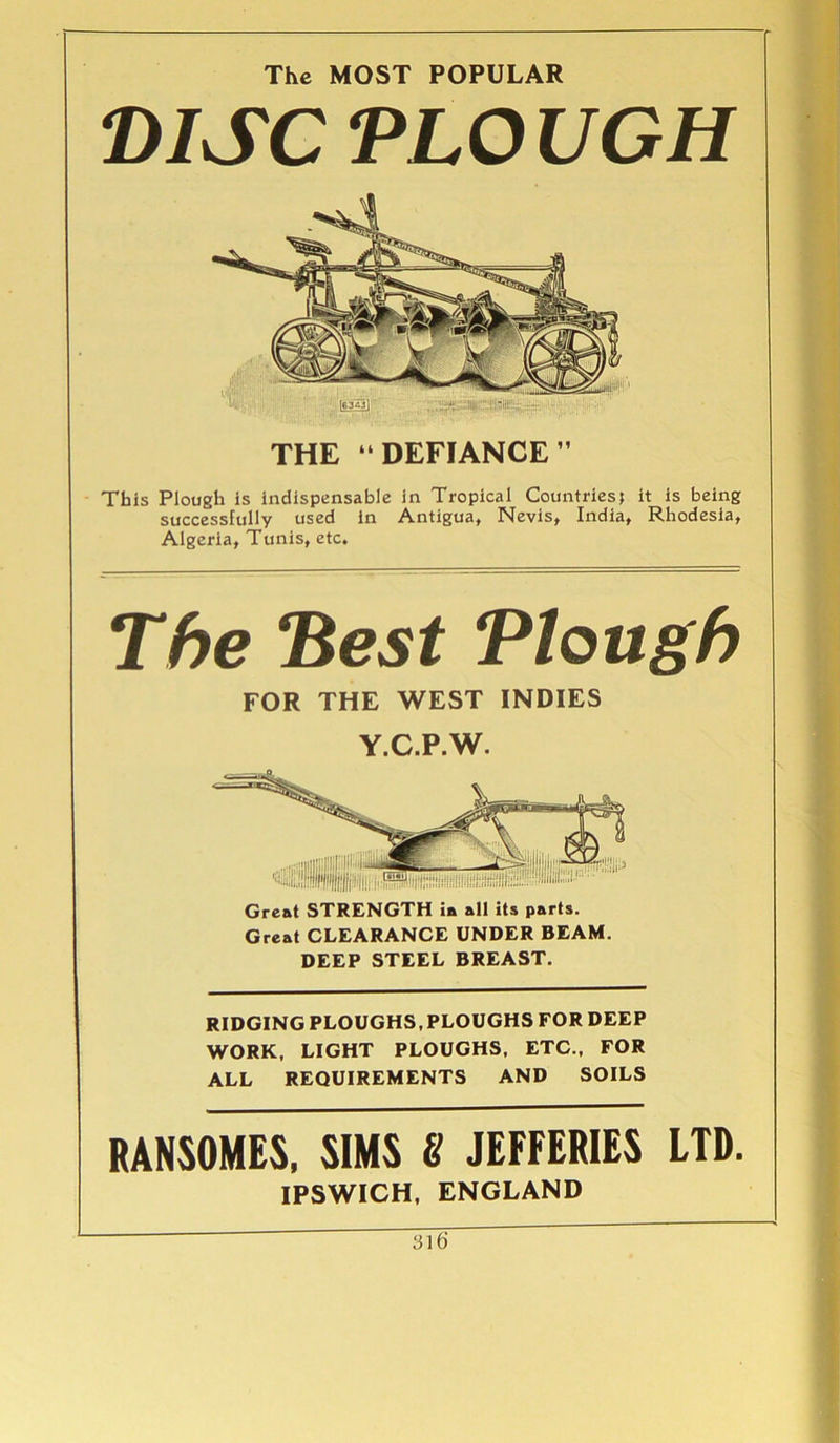 The MOST POPULAR DISC TLO UGH THE “ DEFIANCE  This Plough is indispensable in Tropical Countries; it is being successfully used in Antigua, Nevis, India, Rhodesia, Algeria, Tunis, etc. The 'Best Plough FOR THE WEST INDIES Y.C.P.W. Great STRENGTH ia all its parts. Great CLEARANCE UNDER BEAM. DEEP STEEL BREAST. RIDGING PLOUGHS, PLOUGHS FOR DEEP WORK, LIGHT PLOUGHS, ETC., FOR ALL REQUIREMENTS AND SOILS RANSOMES, SIMS 8 JEFFERIES LTD. IPSWICH, ENGLAND 31b'