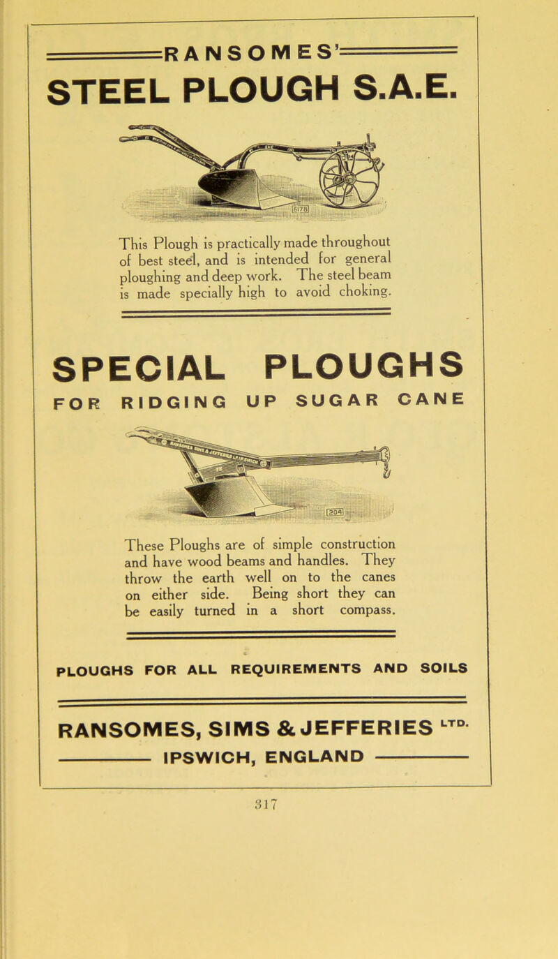 r n ri c t ^ STEEL PLOUGH S.A.E. This Plough is practically made throughout of best steel, and is intended for general ploughing and deep work. The steel beam is made specially high to avoid choking. SPECIAL PLOUGHS FOR RIDGING UP SUGAR CANE These Ploughs are of simple construction and have wood beams and handles. They throw the earth well on to the canes on either side. Being short they can be easily turned in a short compass. PLOUGHS FOR ALL REQUIREMENTS AND SOILS RANSOMES, SIMS & JEFFERIES LTD IPSWICH, ENGLAND