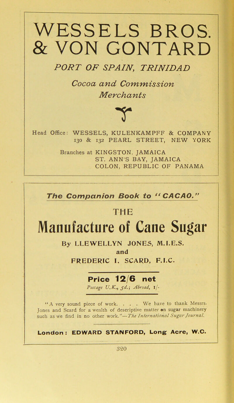 WESSELS BROS. & VON GONTARD PORT OF SPAIN, TRINIDAD Cocoa and Commission Merchants T Head Office: WESSELS, KULENKAMPFF & COMPANY 130 & 132 PEARL STREET, NEW YORK Branches at KINGSTON, JAMAICA ST. ANN’S BAY, JAMAICA COLON, REPUBLIC OF PANAMA The Companion Book to “CACAO.” THE Manufacture of Cane Sugar By LLEWELLYN JONES, M.I.E.S. and FREDERIC I. SCARD, F.LC. Price 12/6 net Postage U. AT., gd.; Abroad, I/- “A very sound piece of work. . . . We have to thank Messrs. Jones and Scard for a wealth of descriptive matter on sugar machinery such as we find in no other work.—The International Sugar Journal. London: EDWARD STANFORD, Long: Acre, W.C.