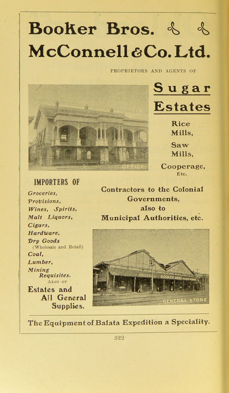 BooKer Bros. 4 4 McConnell <S Co. Ltd. PROPRIETORS AND AGENTS OF Sugar Estates Rice Mills, Saw Mills, Cooperage, Etc. IMPORTERS OF Groceries, Provisions, Wines, Spirits, Malt Liquors, Cigars, Hardware, “Dry Goods (Wholesale and Retail) Coal, Lumber, Mining Requisites. Also OF Estates and All General Supplies. Contractors to the Colonial Governments, also to Municipal Authorities, etc. The Equipment of Balata Expedition a Speciality.