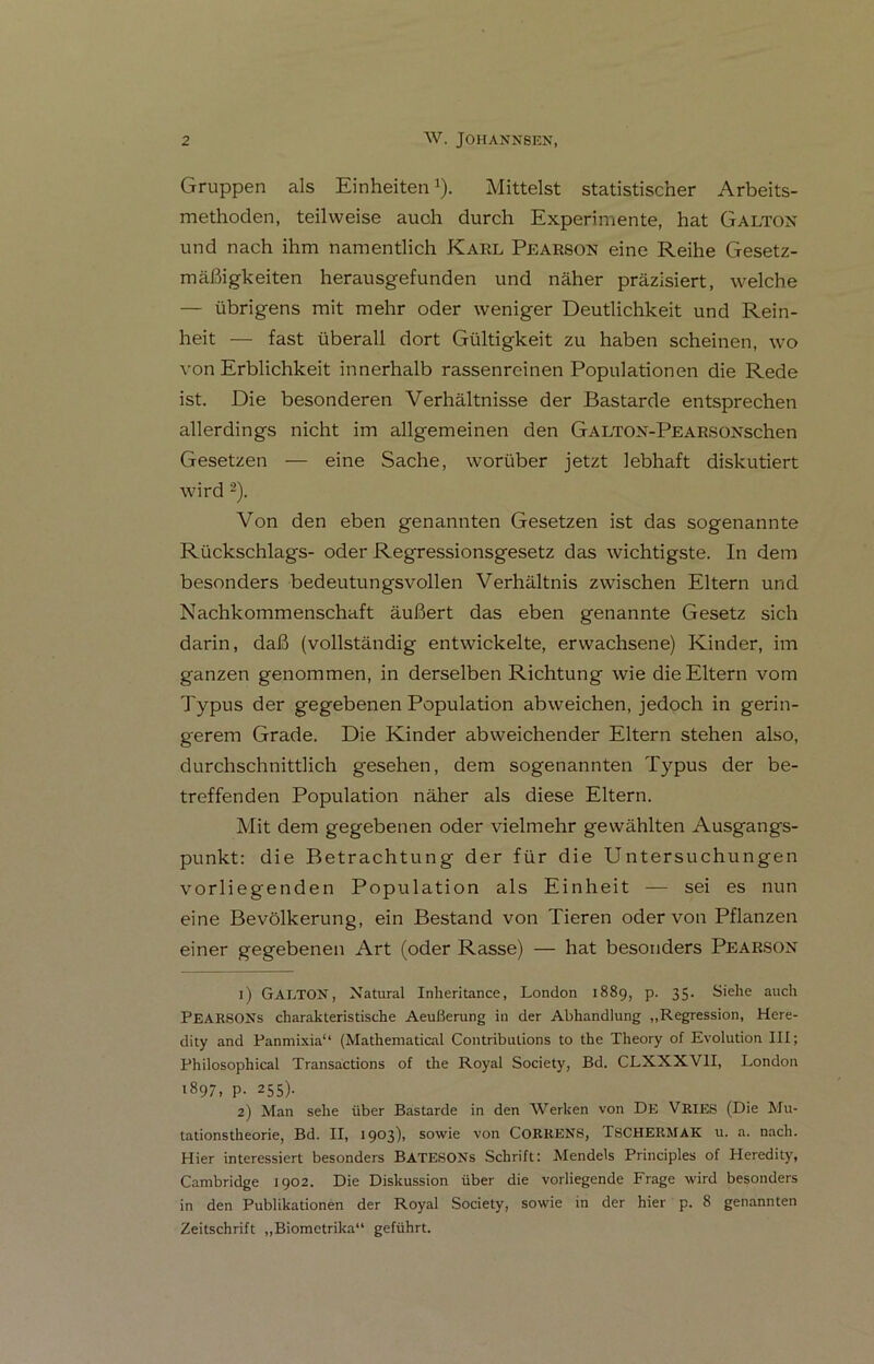 Gruppen als EinheitenJ). Mittelst statistischer Arbeits- methoden, teilweise auch durch Experimente, hat Galtox und nach ihm namentlich Karl Pearson eine Reihe Gesetz- mäßigkeiten herausgefunden und näher präzisiert, welche — übrigens mit mehr oder weniger Deutlichkeit und Rein- heit — fast überall dort Gültigkeit zu haben scheinen, wo von Erblichkeit innerhalb rassenreinen Populationen die Rede ist. Die besonderen Verhältnisse der Bastarde entsprechen allerdings nicht im allgemeinen den GALTOX-PEARSOXschen Gesetzen — eine Sache, worüber jetzt lebhaft diskutiert wird 1 2). Von den eben genannten Gesetzen ist das sogenannte Rückschlags- oder Regressionsgesetz das wichtigste. In dem besonders bedeutungsvollen Verhältnis zwischen Eltern und Nachkommenschaft äußert das eben genannte Gesetz sich darin, daß (vollständig entwickelte, erwachsene) Kinder, im ganzen genommen, in derselben Richtung wie die Eltern vom Typus der gegebenen Population abweichen, jedoch in gerin- gerem Grade. Die Kinder abweichender Eltern stehen also, durchschnittlich gesehen, dem sogenannten Typus der be- treffenden Population näher als diese Eltern. Mit dem gegebenen oder vielmehr gewählten Ausgangs- punkt: die Betrachtung der für die Untersuchungen vorliegenden Population als Einheit — sei es nun eine Bevölkerung, ein Bestand von Tieren oder von Pflanzen einer gegebenen Art (oder Rasse) — hat besonders Pearsox 1) GALTOX, Natural Inheritance, London 1889, p. 35. Siehe auch PEARSONs charakteristische Aeußerang in der Abhandlung „Regression, Here- dity and Panmixia“ (Mathematical Contributions to the Theory of Evolution III; Philosophical Transactions of the Royal Society, Bd. CLXXXV1I, London 1897. P- 255). 2) Man sehe über Bastarde in den Werken von De VRIES (Die Mu- tationstheorie, Bd. II, 1903), sowie von CORRENS, TSCHERMAK u. a. nach. Hier interessiert besonders BATESONs Schrift: Mendels Principles of Heredity, Cambridge 1902. Die Diskussion über die vorliegende Frage wird besonders in den Publikationen der Royal Society, sowie in der hier p. 8 genannten Zeitschrift „Biometrika“ geführt.