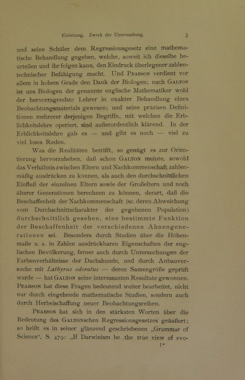 und seine Schüler dem Regressionsgesetz eine mathema- tische Behandlung gegeben, welche, soweit ich dieselbe be- urteilen und ihr folgen kann, den Eindruck überlegener zahlen- technischer Befähigung macht. Und Pearson verdient vor allem in hohem Grade den Dank der Biologen; nach Galton ist uns Biologen der genannte englische Mathematiker wohl der hervorragendste Lehrer in exakter Behandlung eines Beobachtungsmaterials gewesen; und seine präzisen Defini- tionen mehrerer derjenigen Begriffe, mit welchen die Erb- lichkeitslehre operiert, sind außerordentlich klärend. In der Erblichkeitslehre gab es — und gibt es noch — viel zu viel loses Reden. Was die Realitäten betrifft, so genügt es zur Orien- tierung hervorzuheben, daß schon Galton meinte, sowohl das Verhältnis zwischen Eltern und Nachkommenschaft zahlen- mäßig ausdrücken zu können, als auch den durchschnittlichen Einfluß der einzelnen Eltern sowie der Großeltern und noch älterer Generationen berechnen zu können, derart, daß die Beschaffenheit der Nachkommenschaft (sc. deren Abweichung vom Durchschnittscharakter der gegebenen Population) durchschnittlich gesehen, eine bestimmte Funktion der Beschaffenheit der verschiedenen Ahnengene- rationen sei. Besonders durch Studien über die Höhen- maße u. a. in Zahlen ausdrückbaren Eigenschaften der eng- lischen Bevölkerung, ferner auch durch Untersuchungen der Farben Verhältnisse der Dachshunde, und durch Anbauver- suche mit Lathyrus odoratus — deren Samengröße geprüft wurde — hat Galton seine interessanten Resultate gewonnen. Pearson hat diese Fragen bedeutend weiter bearbeitet, nicht nur durch eingehende mathematische Studien, sondern auch durch Herbeischaffung neuer Beobachtungsreihen. Pearson hat sich in den stärksten Worten über die Bedeutung des GALTONschen Regressionsgesetzes geäußert; so heißt es in seiner glänzend geschriebenen „Grammar of Science“, S. 479: „If Darwinism be the true view of 1* evo-