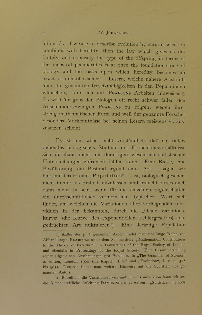 lution, i. e. if \ve are to describe evolution by natural selection combined with heredity, then tlie law which gives us de- finitely and concisely the type of the offspring in terms of the ancestral peculiarities is at once the foundation-stone of biology and the basis upon which heredity becomes an exact branch of Science.“ Lesern, welche nähere Auskunft über die genannten Gesetzmäßigkeiten in den Populationen wünschen, kann ich auf Pearsons Arbeiten hinweisen *). Es wird übrigens den Biologen oft recht schwer fallen, den Auseinandersetzungen Pearsons zu folgen, wegen ihrer streng mathematischen Form und weil der genannte Forscher besondere Vorkenntnisse bei seinen Lesern meistens voraus- zusetzen scheint. Es ist nun aber leicht verständlich, daß ein tiefer- gehendes biologisches Studium der Erblichkeitsverhältnisse sich durchaus nicht mit derartigen wesentlich statistischen Untersuchungen zufrieden fühlen kann. Eine Rasse, eine Bevölkerung, ein Bestand irgend einer Art — sagen wir hier und ferner eine „Population“ — ist, biologisch gesehen, nicht immer als Einheit aufzufassen, und braucht dieses auch dann nicht zu sein, wenn für die einzelnen Eigenschaften ein durchschnittlicher vermeintlich „typischer“ Wert sich findet, um welchen die Variationen aller vorliegenden Indi- viduen in der bekannten, durch die „ideale Variations- kurve“ (die Kurve des exponentiellen Fehlergesetzes) aus- gedrückten Art fluktuieren1 2). Eine derartige Population 1) Außer der p. 2 genannten Arbeit findet man eine lange Reihe von Abhandlungen PEARSONs unter dem Sammeltitel: „Mathematical Contributions to the Theory of Evolution“ in Transactions of the Royal Society of London und ebenfalls in Proceedings of the Royal Society. Eine Gesamtdarstellung seiner allgemeinen Anschauungen gibt PEARSON in „The Grammar of Science* 2. edition, London 1900 (die Kapitel „Life“ und „Evolution“, 1. c. p. 328 bis 503). Daselbst findet man weitere Hinweise auf die Schriften des ge- nannten Autors. 2) Betreffend die Variationskurven und ihrer Konstruktion kann ich auf die kleine treffliche Anleitung DAVENPORTs verweisen: „Statistical methods